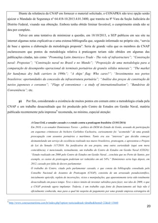 Diante da relutância da CNAP em fornecer o material solicitado, o CONAPRA não teve opção senão
ajuizar o Mandado de Segurança nº 64.418-10.2013.4.01.3400, que tramita na 8ª Vara da Seção Judiciária do
Distrito Federal, visando sua obtenção. Embora tenha obtido liminar favorável, o cumprimento ainda não se
deu por completo.
Talvez em uma tentativa de minimizar a questão, em 18/10/2013, a SEP publicou em seu site na
internet algumas notas explicativas e uma extensa bibliografia que, segundo informado no próprio site, “serviu
de base e apoiou a elaboração da metodologia proposta”. Seria de grande valia que os membros da CNAP
esclarecessem que pontos da metodologia relativa à praticagem teriam sido obtidos em algumas das
publicações citadas, tais como “Promoting Latin America-s Trade - The role of infrastructure”; “Construção
naval: Propostas”; “Construção naval no Brasil e no Mundo”; “Proposição de uma metodologia para a
comparação de desempenho operacional de terminais portuários de granéis sólidos minerais”; “The market
for handymax dry bulk carriers in 1990s”; “A ships’ flag: Who cares?”; “Investimentos nos portos
brasileiros: oportunidades da concessão da infraestrutura portuária”; “Análise dos preços de construção de
navios japoneses e coreanos”; “Flags of convenience - a study of internationalisation”; “Bandeiras de
Conveniência”; etc.

p)

Por fim, considerando a existência de muitos pontos em comum entre a metodologia criada pela

CNAP e um trabalho desacreditado que foi produzido pelo Centro de Estudos em Gestão Naval, matéria
publicada recentemente pela imprensa9 recomenda, no mínimo, especial atenção:

A Casa Civil, o senador cassado e o estudo contra a praticagem brasileira (21/01/2014)
Em 2010, o ex-senador Demóstenes Torres – político do DEM do Estado de Goiás, acusado de participação
em esquemas criminosos do bicheiro Carlinhos Cachoeira, curiosamente foi “acometido” de uma grande
preocupação com assuntos portuários e marítimos. Tanto era seu “interesse” que decidiu começar
desmantelando um serviço de excelência realizado nos mares brasileiros, praticagem, e apresentou o Projeto
de Lei do Senado 117/2010. Na justificativa do seu projeto, uma outra curiosidade (aqui sem mera
coincidência), é mencionado, textualmente, um trabalho do Centro de Estudos em Gestão Naval (CEGN):
“Estudo realizado em 2008 pelo Centro de Estudos em Gestão Naval....concluiu que no Porto de Santos, por
exemplo, os custos de praticagem poderiam ser reduzidos em até 54%.” Demóstenes seria logo depois, em
2012, cassado por falta de decoro parlamentar.
O trabalho do Centro, citado pelo parlamentar cassado, e que consta da bibliografia consultada pelo
Conselho Nacional de Assuntos de Praticagem (CNAP), consistiu de um arrazoado pseudocientífico,
inicialmente apócrifo, repleto de incorreções, vícios e manipulações, que aparentemente teria sido totalmente
desacreditado em pouco tempo. Teve o único intuito de inventar subsídios para fazer, nos idos de 2009, o que
a CNAP pretende agora implantar. Todavia, é um trabalho cuja fonte de financiamento até hoje não é
oficialmente conhecida, mas para a qual há suspeita de pagamento por uma grande empresa estrangeira de

9

http://www.conexaomaritima.com.br/index.php?option=noticias&task=detalhe&Itemid=22&id=13660

20

 