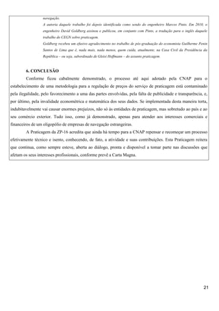 navegação.
A autoria daquele trabalho foi depois identificada como sendo do engenheiro Marcos Pinto. Em 2010, o
engenheiro David Goldberg assinou e publicou, em conjunto com Pinto, a tradução para o inglês daquele
trabalho do CEGN sobre praticagem.
Goldberg recebeu um efusivo agradecimento no trabalho de pós-graduação do economista Guilherme Penin
Santos de Lima que é, nada mais, nada menos, quem cuida, atualmente, na Casa Civil da Presidência da
República – ou seja, subordinado de Gleisi Hoffmann – do assunto praticagem.

6. CONCLUSÃO
Conforme ficou cabalmente demonstrado, o processo até aqui adotado pela CNAP para o
estabelecimento de uma metodologia para a regulação de preços do serviço de praticagem está contaminado
pela ilegalidade, pelo favorecimento a uma das partes envolvidas, pela falta de publicidade e transparência, e,
por último, pela invalidade econométrica e matemática dos seus dados. Se implementada desta maneira torta,
indubitavelmente vai causar enormes prejuízos, não só às entidades de praticagem, mas sobretudo ao país e ao
seu comércio exterior. Tudo isso, como já demonstrado, apenas para atender aos interesses comerciais e
financeiros de um oligopólio de empresas de navegação estrangeiras.
A Praticagem da ZP-16 acredita que ainda há tempo para a CNAP repensar e recomeçar um processo
efetivamente técnico e isento, conhecendo, de fato, a atividade e suas contribuições. Esta Praticagem reitera
que continua, como sempre esteve, aberta ao diálogo, pronta e disponível a tomar parte nas discussões que
afetam os seus interesses profissionais, conforme prevê a Carta Magna.

21

 
