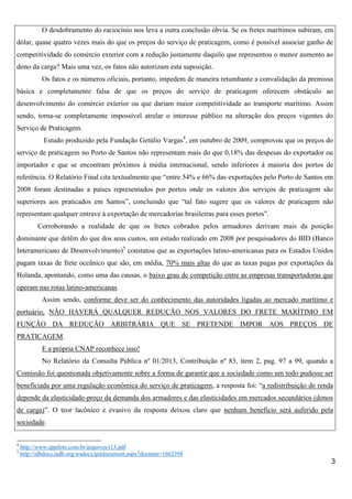 O desdobramento do raciocínio nos leva a outra conclusão óbvia. Se os fretes marítimos subiram, em
dólar, quase quatro vezes mais do que os preços do serviço de praticagem, como é possível associar ganho de
competitividade do comércio exterior com a redução justamente daquilo que representou o menor aumento ao
dono da carga? Mais uma vez, os fatos não autorizam esta suposição.
Os fatos e os números oficiais, portanto, impedem de maneira retumbante a convalidação da premissa
básica e completamente falsa de que os preços do serviço de praticagem oferecem obstáculo ao
desenvolvimento do comércio exterior ou que dariam maior competitividade ao transporte marítimo. Assim
sendo, torna-se completamente impossível atrelar o interesse público na alteração dos preços vigentes do
Serviço de Praticagem.
Estudo produzido pela Fundação Getúlio Vargas4, em outubro de 2009, comprovou que os preços do
serviço de praticagem no Porto de Santos não representam mais do que 0,18% das despesas do exportador ou
importador e que se encontram próximos à média internacional, sendo inferiores à maioria dos portos de
referência. O Relatório Final cita textualmente que “entre 54% e 66% das exportações pelo Porto de Santos em
2008 foram destinadas a países representados por portos onde os valores dos serviços de praticagem são
superiores aos praticados em Santos”, concluindo que “tal fato sugere que os valores de praticagem não
representam qualquer entrave à exportação de mercadorias brasileiras para esses portos”.
Corroborando a realidade de que os fretes cobrados pelos armadores derivam mais da posição
dominante que detêm do que dos seus custos, um estudo realizado em 2008 por pesquisadores do BID (Banco
Interamericano de Desenvolvimento)5 constatou que as exportações latino-americanas para os Estados Unidos
pagam taxas de frete oceânico que são, em média, 70% mais altas do que as taxas pagas por exportações da
Holanda, apontando, como uma das causas, o baixo grau de competição entre as empresas transportadoras que
operam nas rotas latino-americanas.
Assim sendo, conforme deve ser do conhecimento das autoridades ligadas ao mercado marítimo e
portuário, NÃO HAVERÁ QUALQUER REDUÇÃO NOS VALORES DO FRETE MARÍTIMO EM
FUNÇÃO DA REDUÇÃO ARBITRÁRIA QUE SE PRETENDE IMPOR AOS PREÇOS DE
PRATICAGEM.
E a própria CNAP reconhece isso!
No Relatório da Consulta Pública nº 01/2013, Contribuição nº 83, item 2, pag. 97 a 99, quando a
Comissão foi questionada objetivamente sobre a forma de garantir que a sociedade como um todo pudesse ser
beneficiada por uma regulação econômica do serviço de praticagem, a resposta foi: “a redistribuição de renda
depende da elasticidade-preço da demanda dos armadores e das elasticidades em mercados secundários (donos
de carga)”. O teor lacônico e evasivo da resposta deixou claro que nenhum benefício será auferido pela
sociedade.
4
5

http://www.sppilots.com.br/arquivos/r13.pdf
http://idbdocs.iadb.org/wsdocs/getdocument.aspx?docnum=1662398

3

 