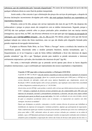 sobretaxas, que são estabelecidos pelo “mercado oligopolizado”. Os custos de movimentação do navio não têm
qualquer influência direta no custo final do produto transportado.
Assim sendo, o fato concreto é que a diminuição dos preços dos serviços de praticagem, a despeito de
diversas declarações inconsistentes divulgadas pela mídia, não trará qualquer benefício aos exportadores ou
importadores brasileiros.
Primeiro, como já foi dito, porque este serviço representa não mais do que 0,18% das despesas dos
embarcadores e porque os preços atuais são compatíveis com as médias internacionais. Segundo, porque a
ANTAQ não tem qualquer controle sobre os preços praticados pelos armadores (em sua maciça maioria
estrangeiros), seja no frete, na THC, nas diversas sobretaxas ou no que quer que seja (mesmo na navegação de
cabotagem, que é serviço público delegado – Art. 21, XII, d, CF). Por último, porque é certo que não haverá
qualquer redução nos valores dos fretes marítimos, uma vez que são ditados pelo oligopólio formado pelas
grandes empresas de navegação internacionais.
O próprio ex-Ministro Pedro Brito, no livro “Muito a Navegar” atesta a existência das tentativas de
interferência quando, discorrendo sobre o modelo portuário brasileiro, declara textualmente, que “...
frequentemente, se vê no Congresso a ação de fortes lobbies trabalhando a favor dos interesses de alguns
grandes armadores” (pg 44) e que “Qualquer pressão para mudá-lo se prende unicamente a interesses
estritamente empresariais e privados, desvinculados dos interesses do país” (pg 46).
Em suma, a intervenção arbitrária que se pretende servirá apenas para elevar os lucros daqueles
armadores internacionais, o que é confirmado por representantes dos nossos exportadores e importadores.

Vergonha: O THC paga todas as despesas portuárias e a Praticagem (22/01/2014)
A questão do THC no Brasil é uma das maiores vergonhas já vistas na história da regulação do transporte
marítimo no nosso país e no mundo. Quem leu a petição protocolizada pelo UPRJ junto a ANTAQ teve a
correta dimensão do imbróglio criado pela nossa Agência Reguladora que, simplesmente, através da
Resolução 2.389/12, decidiu legislar sobre serviços portuários, cuja regulação estava muito bem consolidada
no Marco Regulatório estabelecido pela Lei. n°. 10.233/2001.
Através desse ato da ANTAQ, o país perdeu o controle sobre serviços que detêm natureza de preço público, ou
tarifa e entregou a regulação de diversos serviços portuários que são compreendidos pelo THC para que
empresas de navegação, nacional e principalmente estrangeiras, a fizessem, sem que essas sequer tenham
autorização para operar no Brasil, ao que tudo indica. Isso tudo, acreditando em um conto de fadas, através
do qual, os armadores acordariam valores com os terminais e os repassariam aos usuários sem obter
vantagens. Inocência ou maldade?
Depois que divulgamos as petições, começamos a receber contatos diversos de pessoas que trabalham ou
trabalharam em empresas de navegação e terminais portuários, algumas que participaram de negociações.
Todas confirmaram aquilo que tratamos na petição protocolizada e afirmaram que existe essa combinação de
preço para inflar o THC, subtraindo valores de outros serviços cobrados por containers ou na ordem de
unidade, e que a ANTAQ jamais participou de quaisquer reuniões ou negociações realizadas entre terminais e
armadores para acompanhar a negociação dos valores das Cestas de Serviços onde apenas um dos itens é o

5

 