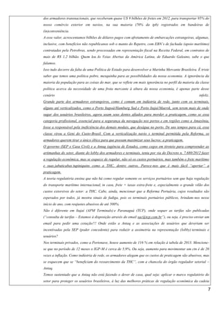 dos armadores transnacionais, que receberam quase U$ 9 bilhões de fretes em 2012, para transportar 95% do
nosso comércio exterior em navios, na sua maioria (70% da tpb) registrados em bandeiras de
(in)conveniência.
A esse valor, acrescentamos bilhões de dólares pagos com afretamento de embarcações estrangeiras, algumas,
inclusive, com benefícios não republicanos sob o manto do Repetro, com EBN´s de fachada (apoio marítimo)
contratadas pela Petrobras, sendo processadas em representação fiscal na Receita Federal, em contratos de
mais de R$ 1,2 bilhão. Quem leu As Veias Abertas da América Latina, de Eduardo Galeano, sabe o que
falamos.
Isso tudo decorre da falta de uma Política de Estado para desenvolver a Marinha Mercante Brasileira. É triste
saber que temos uma política pobre, mesquinha para as possibilidades da nossa economia. A ignorância da
maioria da população para as coisas do mar, que se reflete em mais ignorância no perfil da maioria da classe
política acerca da necessidade de uma frota mercante à altura da nossa economia, é apenas parte desse
cenário

infeliz.

Grande parte dos armadores estrangeiros, como é comum em indústria de rede, junto com os terminais,
alguns até verticalizados, como o Porto Itapoá/Hamburg Sud e Porto Itajaí/Maersk, sem terem mais de onde
sugar dos usuários brasileiros, agora usam seus dentes afiados para morder a praticagem, como se essa
categoria profissional, essencial para a segurança da navegação nos portos e em regiões como a Amazônia,
fosse a responsável pela ineficiência dos demais modais, que deságua no porto. De uns tempos para cá, essa
classe virou a Geni do Custo-Brasil. Com a verticalização navio x terminal permitida pela Reforma, os
armadores querem tirar o único óbice para que possam maximizar seus lucros: a praticagem.
O governo (SEP e Casa Civil) e a Antaq (agência de Estado), como cegos em tiroteio para compreender as
artimanhas do setor, diante do lobby dos armadores e terminais, tenta por via do Decreto n. 7.680/2012 fazer
a regulação econômica, mas se esquece de regular, não só os custos portuários, mas também o frete marítimo
e suas jabuticabas tupiniquins como a THC, dentre outros. Parece-nos que é mais fácil “apertar” a
praticagem.
A teoria regulatória ensina que não há como regular somente os serviços portuários sem que haja regulação
do transporte marítimo internacional, in casu, frete + taxas extra-frete e, especialmente o grande vilão dos
custos extorsivos do setor: a THC. Cabe, ainda, mencionar que a Reforma Portuária, cujos resultados são
esperados por todos, já mostra sinais de fadiga, pois os terminais portuários públicos, brindam-nos nesse
início de ano, com reajustes abusivos de até 500%.
Não é diferente em Itajaí (APM Terminals) e Paranaguá (TCP), onde sequer as tarifas são publicadas
(“consulta de tarifas – Estamos à disposição através do email sac@tcp.com.br”), ou seja, é preciso enviar um
email para pedir uma cotação!!! Onde estão a Antaq e as associações de usuários que deveriam ser
incentivadas pela SEP (poder concedente) para reduzir a assimetria na representação (lobby) terminais e
usuários?
Nos terminais privados, como a Portonave, houve aumento de 116 % em relação à tabela de 2013. Mencionese que no período de 12 meses o IGP-M é cerca de 5,9%. Ou seja, aumento para movimentar um ctn é de 20
vezes a inflação. Como indústria de rede, os armadores alegam que os custos de praticagem são abusivos, mas
se esquecem que se “beneficiam do ressarcimento da THC”, com a chancela do órgão regulador setorial –
Antaq.
Temos sustentado que a Antaq não está fazendo o dever de casa, qual seja: aplicar o marco regulatório do
setor para proteger os usuários brasileiros, à luz das melhores práticas de regulação econômica da cadeia

7

 