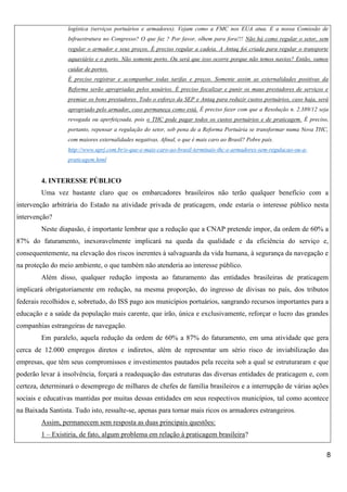 logística (serviços portuários e armadores). Vejam como a FMC nos EUA atua. E a nossa Comissão de
Infraestrutura no Congresso? O que faz ? Por favor, olhem para fora!!! Não há como regular o setor, sem
regular o armador e seus preços. É preciso regular a cadeia. A Antaq foi criada para regular o transporte
aquaviário e o porto. Não somente porto. Ou será que isso ocorre porque não temos navios? Então, vamos
cuidar de portos.
É preciso registrar e acompanhar todas tarifas e preços. Somente assim as externalidades positivas da
Reforma serão apropriadas pelos usuários. É preciso fiscalizar e punir os maus prestadores de serviços e
premiar os bons prestadores. Todo o esforço da SEP e Antaq para reduzir custos portuários, caso haja, será
apropriado pelo armador, caso permaneça como está. É preciso fazer com que a Resolução n. 2.389/12 seja
revogada ou aperfeiçoada, pois o THC pode pagar todos os custos portuários e de praticagem. É preciso,
portanto, repensar a regulação do setor, sob pena de a Reforma Portuária se transformar numa Nova THC,
com maiores externalidades negativas. Afinal, o que é mais caro ao Brasil? Pobre país.
http://www.uprj.com.br/o-que-e-mais-caro-ao-brasil-terminais-thc-e-armadores-sem-regulacao-ou-apraticagem.html

4. INTERESSE PÚBLICO
Uma vez bastante claro que os embarcadores brasileiros não terão qualquer benefício com a
intervenção arbitrária do Estado na atividade privada de praticagem, onde estaria o interesse público nesta
intervenção?
Neste diapasão, é importante lembrar que a redução que a CNAP pretende impor, da ordem de 60% a
87% do faturamento, inexoravelmente implicará na queda da qualidade e da eficiência do serviço e,
consequentemente, na elevação dos riscos inerentes à salvaguarda da vida humana, à segurança da navegação e
na proteção do meio ambiente, o que também não atenderia ao interesse público.
Além disso, qualquer redução imposta ao faturamento das entidades brasileiras de praticagem
implicará obrigatoriamente em redução, na mesma proporção, do ingresso de divisas no país, dos tributos
federais recolhidos e, sobretudo, do ISS pago aos municípios portuários, sangrando recursos importantes para a
educação e a saúde da população mais carente, que irão, única e exclusivamente, reforçar o lucro das grandes
companhias estrangeiras de navegação.
Em paralelo, aquela redução da ordem de 60% a 87% do faturamento, em uma atividade que gera
cerca de 12.000 empregos diretos e indiretos, além de representar um sério risco de inviabilização das
empresas, que têm seus compromissos e investimentos pautados pela receita sob a qual se estruturaram e que
poderão levar à insolvência, forçará a readequação das estruturas das diversas entidades de praticagem e, com
certeza, determinará o desemprego de milhares de chefes de família brasileiros e a interrupção de várias ações
sociais e educativas mantidas por muitas dessas entidades em seus respectivos municípios, tal como acontece
na Baixada Santista. Tudo isto, ressalte-se, apenas para tornar mais ricos os armadores estrangeiros.
Assim, permanecem sem resposta as duas principais questões:
1 – Existiria, de fato, algum problema em relação à praticagem brasileira?
8

 