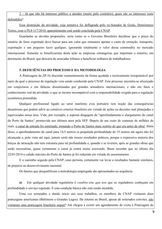 2 – Já que não há interesse público a atender (muito pelo contrário), quais são os interesses reais
defendidos?
Essa destruição da atividade, cuja tentativa foi deflagrada pelo ex-Senador de Goiás, Demóstenes
Torres, com o PLS 117/2010, aparentemente está sendo concluída pela CNAP.
Guardadas as devidas proporções, seria como se o Governo Brasileiro decidisse que o preço do
minério de ferro exportado deve baixar para um valor que remunere apenas o custo de extração, transporte,
exportação e um pequeno lucro qualquer, ignorando totalmente o valor dessa commodity no mercado
internacional. Somente se beneficiariam desta ação as empresas estrangeiras que importam o minério, em
detrimento do Brasil, que deixaria de arrecadar tributos e beneficiar milhares de trabalhadores.

5. DEFICIÊNCIAS DO PROCESSO E DA METODOLOGIA
A Praticagem da ZP-16 discorda veementemente da forma açodada e tecnicamente irresponsável por
meio da qual o processo de regulação vem sendo conduzido pela CNAP. Este processo encontra-se alicerçado
em conjecturas e em falácias disseminadas por grandes armadores internacionais, e não em fatos e
conhecimento real da atividade, o que se mostra incompatível com a responsabilidade exigida para a regulação
econômica pretendida.
Qualquer profissional ligado ao setor marítimo e/ou portuário tem noção das consequências
desastrosas que podem advir ao comércio exterior brasileiro em virtude de ações ou decisões mal planejadas e
equivocadas nessa área. Vide, por exemplo, a suposta dragagem de “aprofundamento e alargamento do canal
do Porto de Santos” promovida nos últimos anos pela SEP. Depois de um custo de centenas de milhões de
reais, o canal de entrada foi estreitado, tornando o Porto de Santos mais restrito do que era antes da obra! Além
disso, o aprofundamento do canal para 14,5 metros (a propalada profundidade de 15 metros até agora não foi
alcançada e, pelo visto até aqui, jamais será) não trouxe resultados práticos, porque a expressiva maioria dos
berços de atracação não tem estrutura para tal profundidade e, quando e se tiverem, após as grandes obras que
serão necessárias, quase certamente o canal já estará muito assoreado. Basta recordar que no último dia
22/01/2014 o calado máximo do Porto de Santos já foi reduzido em virtude do assoreamento.
E o caminho seguido pela CNAP, caso persista, certamente vai levar a resultados bastante similares,
de prejuízo ao desenvolvimento nacional.
Os fatores que desqualificam a metodologia empregada são apresentados na sequência.

a)

Em qualquer atividade regulatória é conditio sine qua non que os reguladores conheçam em

profundidade o serviço regulado. E esta condição básica não está sendo atendida.
Uma vez nomeados e dando início aos seus trabalhos, os membros da CNAP visitaram duas
praticagens americanas (Baltimore e Grandes Lagos). De retorno ao Brasil, apesar de reiterados convites, não
visitaram uma praticagem brasileira sequer! Até chegou a existir um agendamento de visita à Praticagem de
9

 