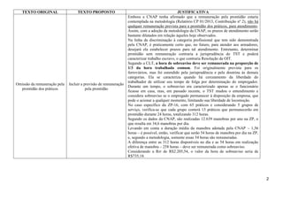 TEXTO ORIGINAL

TEXTO PROPOSTO

Omissão da remuneração pela
prontidão dos práticos

Incluir a previsão de remuneração
pela prontidão

JUSTIFICATIVA
Embora a CNAP tenha afirmado que a remuneração pela prontidão estaria
contemplada na metodologia (Relatório CP 01/2013, Contribuição nº 2), não há
qualquer remuneração prevista para a prontidão dos práticos, para atendimento.
Assim, com a adoção da metodologia da CNAP, os prazos de atendimento serão
bastante dilatados em relação àqueles hoje observados.
Na linha da discriminação à categoria profissional que tem sido demonstrada
pela CNAP, é praticamente certo que, no futuro, para atender aos armadores,
desejará ela estabelecer prazos para tal atendimento. Entretanto, determinar
prontidão sem remuneração contraria a jurisprudência do TST e poderá
caracterizar trabalho escravo, o que contraria Resolução da OIT.
Segundo a CLT, a hora de sobreaviso deve ser remunerada na proporção de
1/3 da hora trabalhada comum. Foi originalmente prevista para os
ferroviários, mas foi estendido pela jurisprudência e pela doutrina às demais
categorias. Ela se caracteriza quando há cerceamento da liberdade do
trabalhador de utilizar seu tempo de folga por determinação do empregador.
Durante um tempo, o sobreaviso era caracterizado apenas se o funcionário
ficasse em casa, mas, em passado recente, o TST mudou o entendimento e
considera sobreaviso se o empregado permanecer à disposição da empresa, que
pode o acionar a qualquer momento, limitando sua liberdade de locomoção.
No caso específico da ZP-16, com 65 práticos e considerando 5 grupos de
serviço, verifica-se que cada grupo conterá 13 práticos que permanecerão em
prontidão durante 24 horas, totalizando 312 horas.
Segundo os dados da CNAP, são realizadas 12.639 manobras por ano na ZP, o
que resulta em 34,6 manobras por dia.
Levando em conta a duração média da manobra adotada pela CNAP – 1,56
horas – é possível, então, verificar que serão 54 horas de manobra por dia na ZP,
e, segundo a metodologia, somente essas 54 horas são remuneradas.
A diferença entre as 312 horas disponíveis no dia e as 54 horas em realização
efetiva de manobra – 258 horas – deve ser remunerada como sobreaviso.
Considerando a Rrr de R$2.205,54, o valor da hora de sobreaviso seria de
R$735,18.

2

 