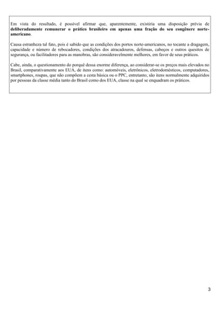 Em vista do resultado, é possível afirmar que, aparentemente, existiria uma disposição prévia de
deliberadamente remunerar o prático brasileiro em apenas uma fração do seu congênere norteamericano.
Causa estranheza tal fato, pois é sabido que as condições dos portos norte-americanos, no tocante a dragagem,
capacidade e número de rebocadores, condições dos atracadouros, defensas, cabeços e outros quesitos de
segurança, ou facilitadores para as manobras, são consideravelmente melhores, em favor de seus práticos.
Cabe, ainda, o questionamento do porquê dessa enorme diferença, ao considerar-se os preços mais elevados no
Brasil, comparativamente aos EUA, de itens como: automóveis, eletrônicos, eletrodomésticos, computadores,
smartphones, roupas, que não compõem a cesta básica ou o PPC, entretanto, são itens normalmente adquiridos
por pessoas da classe média tanto do Brasil como dos EUA, classe na qual se enquadram os práticos.

3

 