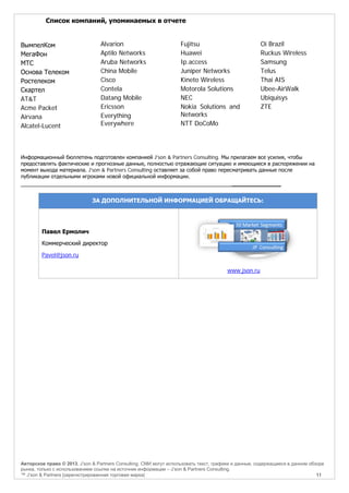 Список компаний, упоминаемых в отчете

ВымпелКом
МегаФон
МТС
Основа Телеком
Ростелеком
Скартел
AT&T
Acme Packet
Airvana
Alcatel-Lucent

Alvarion
Aptilo Networks
Aruba Networks
China Mobile
Cisco
Contela
Datang Mobile
Ericsson
Everything
Everywhere

Fujitsu
Huawei
Ip.access
Juniper Networks
Kineto Wireless
Motorola Solutions
NEC
Nokia Solutions and
Networks
NTT DoCoMo

Oi Brazil
Ruckus Wireless
Samsung
Telus
Thai AIS
Ubee-AirWalk
Ubiquisys
ZTE

Информационный бюллетень подготовлен компанией J'son & Partners Consulting. Мы прилагаем все усилия, чтобы
предоставлять фактические и прогнозные данные, полностью отражающие ситуацию и имеющиеся в распоряжении на
момент выхода материала. J'son & Partners Consulting оставляет за собой право пересматривать данные после
публикации отдельными игроками новой официальной информации.

______________

ЗА ДОПОЛНИТЕЛЬНОЙ ИНФОРМАЦИЕЙ ОБРАЩАЙТЕСЬ:

Павел Ермолич
Коммерческий директор
Pavel@json.ru
www.json.ru

Авторское право © 2013, J’son & Partners Consulting. СМИ могут использовать текст, графики и данные, содержащиеся в данном обзоре
рынка, только с использованием ссылки на источник информации – J’son & Partners Consulting.
™ J’son & Partners [зарегистрированная торговая марка]
11

 