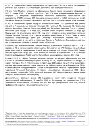 В 2013 г. «ВымпелКом» выбрал поставщиков для построения LTE-сети в шести лицензионных
регионах: NSN, Huawei и ZTE. В Москве сеть строится на базе оборудования Ericsson.
LTE-сети Yota/«МегаФон» строятся на оборудовании Huawei, также используется оборудование
NEC. В сенябре 2013 г. «Скартел» приобрел у ЗАО "НЭК Нева Коммуникационные Системы" 10
микросот LTE. Микросоты поддерживают технологию совместного использования сети
радиодоступа (MOCN), функции SON (самоорганизующихся сетей) и HetNet (гетерогенных сетей).
Микросоты были приобретены по системе «try and buy», то есть протестированы и затем оплачены.
В 2013 г. «Ростелеком» провел тендер на строительство сетей LTE с установкой 658 базовых
станций в 7 лицензионных регионах (Ненецкий АО, Чукотский АО, Еврейская АО, Сахалинская
область, Республика Хакасия, Ханты-Мансийский АО, Республика Северная Осетия – Алания).
Начальная цена тендера — 2 млрд руб., итоговая сумма контракта составила 1,2 млрд руб.
Подрядчиком по строительству сетей LTE «под ключ» оператор выбрал российскую компанию
«Инлайн Телеком Солюшн». Сеть строится на оборудовании Huawei и Ericsson. Также в рамках
подготовки инфраструктуры связи для Олимпиады «Ростелеком» запустил сеть LTE в
Краснодарском крае, в том числе на территории Горного и Прибрежного Олимпийских кластеров
(на этот регион был проведен отдельный тендер в 2011 году).
В ноябре 2013 г. компания «Основа Телеком» сообщила о технической готовности сети TD-LTE в 18
городах из 40, в которых ведется строительство. Сеть состоит из 1700 базовых станций, общий
объём инвестиций в развертывание сетевой инфраструктуры в 40 городах (более 2000 базовых
станций) превышает 6 млрд руб. Общие инвестиции компании в создании сети LTE в 165 городах
России (на оборудовании Alcatel-Lucent и Huawei) были запланированы в размере $2-3 млрд.
В августе 2012 г. «Вайнах Телеком» заключил контракт на поставку оборудования для ядра
LTE-сети и 180 базовых станций (построены к началу 2013 г., затраты составили 300 млн руб.). В
первом полугодии 2013 г. планировалось построить еще 200 базовых станций LTE в райцентрах и
крупных населенных пунктах – теперь завершить эти работы планируется во 2-ом квартале 2014 г.
В целом компания планирует охватить LTE-сетью всю равнинную, частично – предгорную и горную
территорию Чеченской Республики. В проекте использовалось оборудование ООО «Центр
беспроводных технологий» (ЦБТ), дочерней компании ЗАО «Научно-производственная фирма
«Микран» и Nokia Siemens Networks (NSN).
Дополнительным драйвером рынка LTE-оборудования может стать внедрение принципа
технологической нейтральности. В декабре 2013 г. Госкомиссия по радиочастотам (ГКРЧ)
легализовала использование GSM-частот 900/1800 МГц при развертывании сетей LTE, наложив
требование по покрытию малых населенных пунктов. 2

2

Предполагается, что операторы, продлевающие или вновь получающие лицензии на использование частот в диапазонах менее 1 ГГц,
будут обязаны покрыть связью все населенные пункты численностью более 1000 человек, в диапазоне от 1 до 2,2 ГГц — все населенные
пункты с числом жителей более 2000 человек, а в полосах частот от 2,2 ГГц до 3 ГГц — пункты от 10 000 человек, которые расположены
на территории, где оператор имеет соответствующий частотный ресурс http://minsvyaz.ru/ru/news/index.php?id_4=44210
Авторское право © 2013, J’son & Partners Consulting. СМИ могут использовать текст, графики и данные, содержащиеся в данном обзоре
рынка, только с использованием ссылки на источник информации – J’son & Partners Consulting.
™ J’son & Partners [зарегистрированная торговая марка]
3

 