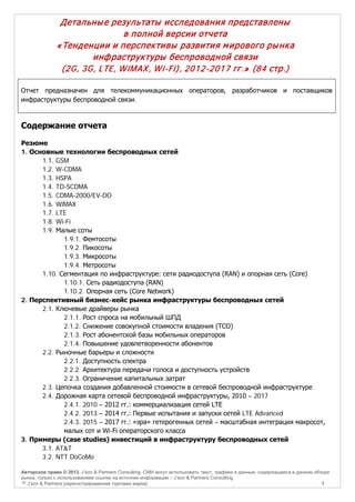 Детальны е результаты исследования представлены
в полной версии отчета
« Тенденции и перспек тивы развития м ирового ры нк а
инф раструк туры беспроводной связи
(2G, 3G, LTE, W iM AX, W i-Fi), 2012-2017 гг.» (84 стр.)
Отчет предназначен для телекоммуникационных операторов, разработчиков и поставщиков
инфраструктуры беспроводной связи.

Содержание отчета
Резюме
1. Основные технологии беспроводных сетей
1.1. GSM
1.2. W-CDMA
1.3. HSPA
1.4. TD-SCDMA
1.5. CDMA-2000/EV-DO
1.6. WiMAX
1.7. LTE
1.8. Wi-Fi
1.9. Малые соты
1.9.1. Фемтосоты
1.9.2. Пикосоты
1.9.3. Микросоты
1.9.4. Метросоты
1.10. Сегментация по инфраструктуре: сети радиодоступа (RAN) и опорная сеть (Core)
1.10.1. Сеть радиодоступа (RAN)
1.10.2. Опорная сеть (Core Network)
2. Перспективный бизнес-кейс рынка инфраструктуры беспроводных сетей
2.1. Ключевые драйверы рынка
2.1.1. Рост спроса на мобильный ШПД
2.1.2. Снижение совокупной стоимости владения (TCO)
2.1.3. Рост абонентской базы мобильных операторов
2.1.4. Повышение удовлетворенности абонентов
2.2. Рыночные барьеры и сложности
2.2.1. Доступность спектра
2.2.2. Архитектура передачи голоса и доступность устройств
2.2.3. Ограничение капитальных затрат
2.3. Цепочка создания добавленной стоимости в сетевой беспроводной инфраструктуре
2.4. Дорожная карта сетевой беспроводной инфраструктуры, 2010 – 2017
2.4.1. 2010 – 2012 гг.: коммерциализация сетей LTE
2.4.2. 2013 – 2014 гг.: Первые испытания и запуски сетей LTE Advanced
2.4.3. 2015 – 2017 гг.: «эра» гетерогенных сетей – масштабная интеграция макросот,
малых сот и Wi-Fi операторского класса
3. Примеры (case studies) инвестиций в инфраструктуру беспроводных сетей
3.1. AT&T
3.2. NTT DoCoMo
Авторское право © 2013, J’son & Partners Consulting. СМИ могут использовать текст, графики и данные, содержащиеся в данном обзоре
рынка, только с использованием ссылки на источник информации – J’son & Partners Consulting.
™ J’son & Partners [зарегистрированная торговая марка]
7

 