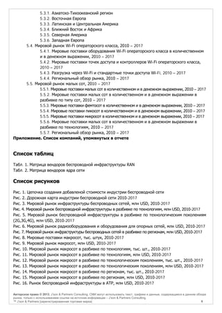 5.3.1. Азиатско-Тихоокеанский регион
5.3.2. Восточная Европа
5.3.3. Латинская и Центральная Америка
5.3.4. Ближний Восток и Африка
5.3.5. Северная Америка
5.3.6. Западная Европа
5.4. Мировой рынок Wi-Fi операторского класса, 2010 – 2017
5.4.1. Мировые поставки оборудования Wi-Fi операторского класса в количественном
и в денежном выражении, 2010 – 2017
5.4.2. Мировые поставки точек доступа и контроллеров Wi-Fi операторского класса,
2010 – 2017
5.4.3. Разгрузка через Wi-Fi и стандартные точки доступа Wi-Fi, 2010 – 2017
5.4.4. Региональный обзор рынка, 2010 – 2017
5.5. Мировой рынок малых сот, 2010 – 2017
5.5.1. Мировые поставки малых сот в количественном и в денежном выражении, 2010 – 2017
5.5.2. Мировые поставки малых сот в количественном и в денежном выражении в
разбивке по типу сот, 2010 – 2017
5.5.3. Мировые поставки фемтосот в количественном и в денежном выражении, 2010 – 2017
5.5.4. Мировые поставки пикосот в количественном и в денежном выражении, 2010 – 2017
5.5.5. Мировые поставки микросот в количественном и в денежном выражении, 2010 – 2017
5.5.6. Мировые поставки малых сот в количественном и в денежном выражении в
разбивке по технологиям, 2010 – 2017
5.5.7. Региональный обзор рынка, 2010 – 2017
Приложение. Список компаний, упомянутых в отчете

Список таблиц
Табл. 1. Матрица вендоров беспроводной инфраструктуры RAN
Табл. 2. Матрица вендоров ядра сети

Список рисунков
Рис. 1. Цепочка создания добавленой стоимости индустрии беспроводной сети
Рис. 2. Дорожная карта индустрии беспроводной сети 2010-2017
Рис. 3. Мировой рынок инфраструктуры беспроводных сетей, млн USD, 2010-2017
Рис. 4. Мировой рынок беспроводной инфраструктуры в разбивке по технологиям, млн USD, 2010-2017
Рис. 5. Мировой рынок беспроводной инфраструктуры в разбивке по технологическим поколениям
(2G,3G,4G), млн USD, 2010-2017
Рис. 6. Мировой рынок радиооборудования и оборудования для опорных сетей, млн USD, 2010-2017
Рис. 7. Мировой рынок инфраструктуры беспроводных сетей в разбивке по регионам, млн USD, 2010-2017
Рис. 8. Мировые поставки макросот, тыс. штук, 2010-2017
Рис. 9. Мировой рынок макросот, млн USD, 2010-2017
Рис. 10. Мировой рынок макросот в разбивке по технологиям, тыс. шт., 2010-2017
Рис. 11. Мировой рынок макросот в разбивке по технологиям, млн USD, 2010-2017
Рис. 12. Мировой рынок макросот в разбивке по технологическим поколениям, тыс. шт., 2010-2017
Рис. 13. Мировой рынок макросот в разбивке по технологическим поколениям, млн USD, 2010-2017
Рис. 14. Мировой рынок макросот в разбивке по регионам, тыс. шт., 2010-2017
Рис. 15. Мировой рынок макросот в разбивке по регионам, млн USD, 2010-2017
Рис. 16. Рынок беспроводной инфраструктуры в АТР, млн USD, 2010-2017
Авторское право © 2013, J’son & Partners Consulting. СМИ могут использовать текст, графики и данные, содержащиеся в данном обзоре
рынка, только с использованием ссылки на источник информации – J’son & Partners Consulting.
™ J’son & Partners [зарегистрированная торговая марка]
9

 