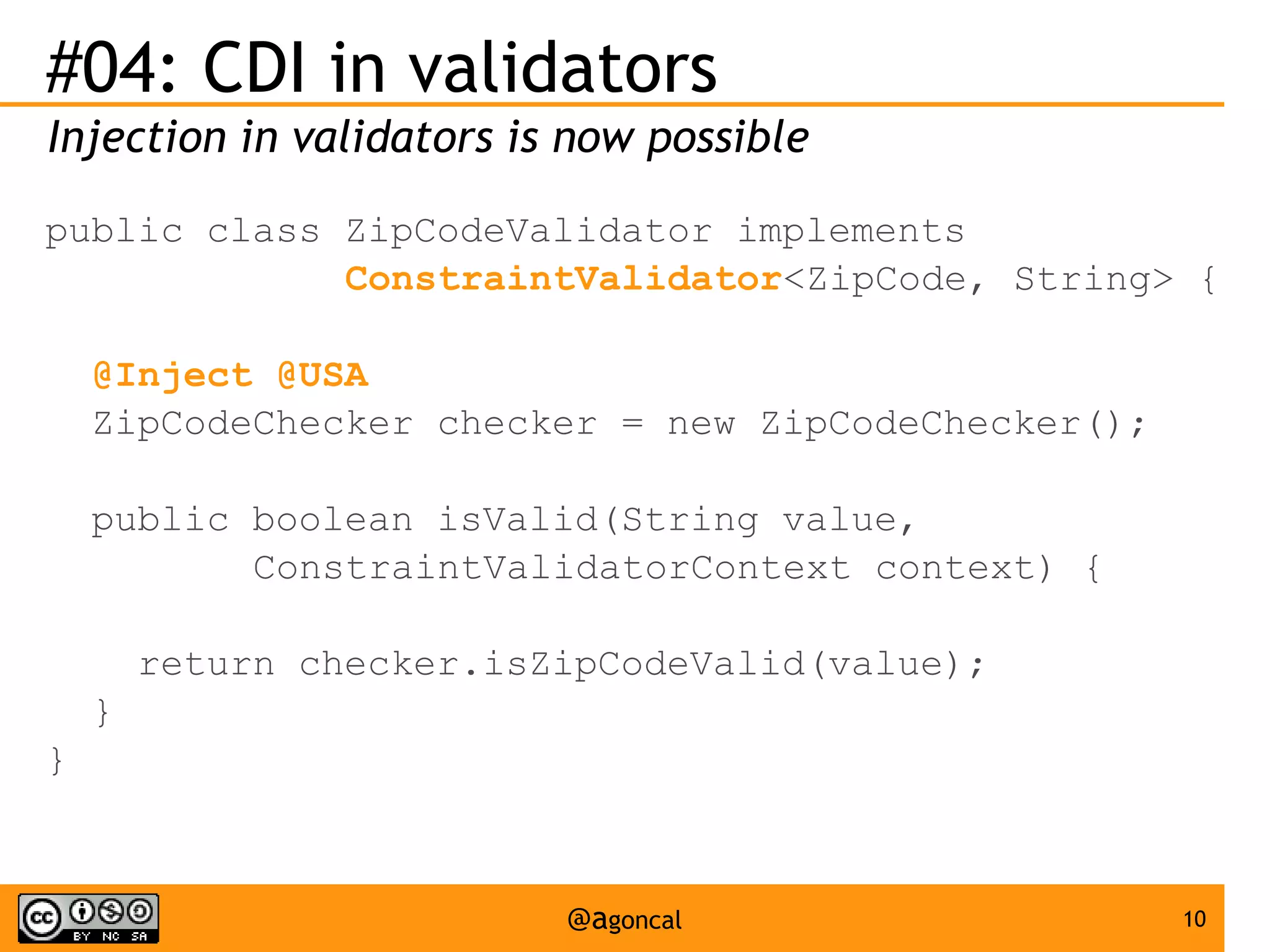 #04: CDI in validators
Injection in validators is now possible
public class ZipCodeValidator implements
ConstraintValidator<ZipCode, String> {
@Inject @USA
ZipCodeChecker checker = new ZipCodeChecker();
public boolean isValid(String value,
ConstraintValidatorContext context) {
return checker.isZipCodeValid(value);
}
}

@agoncal

10

 