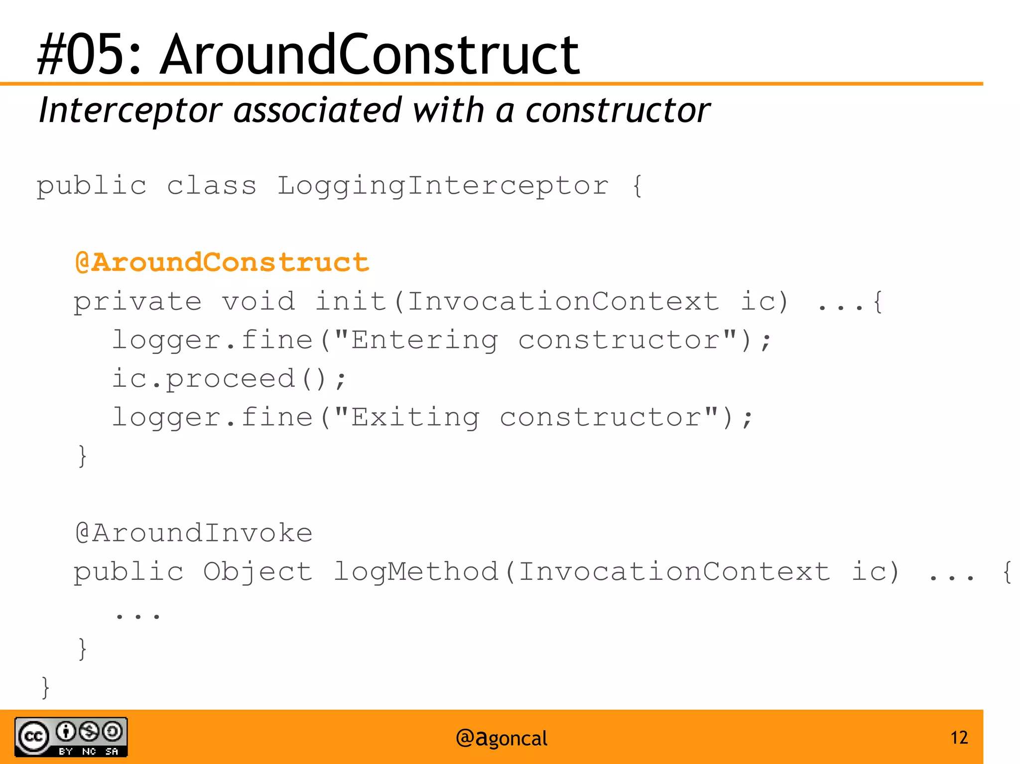 #05: AroundConstruct
Interceptor associated with a constructor
public class LoggingInterceptor {
@AroundConstruct
private void init(InvocationContext ic) ...{
logger.fine("Entering constructor");
ic.proceed();
logger.fine("Exiting constructor");
}
@AroundInvoke
public Object logMethod(InvocationContext ic) ... {
...
}
}
@agoncal

12

 