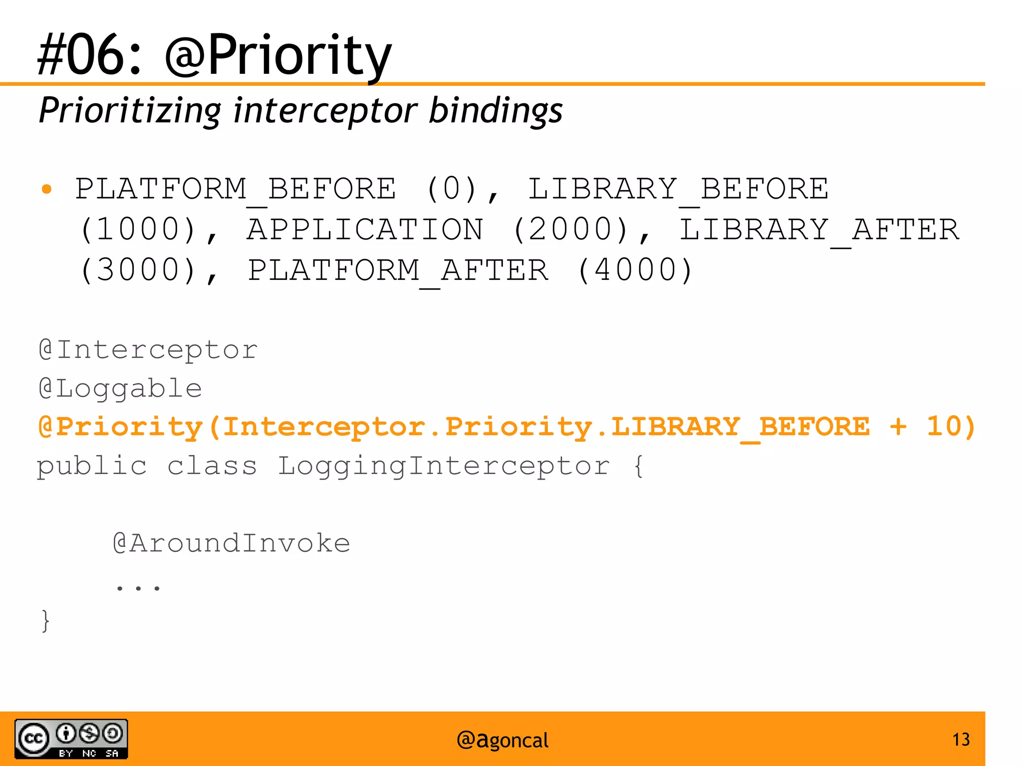 #06: @Priority
Prioritizing interceptor bindings
●

PLATFORM_BEFORE (0), LIBRARY_BEFORE
(1000), APPLICATION (2000), LIBRARY_AFTER
(3000), PLATFORM_AFTER (4000)

@Interceptor
@Loggable
@Priority(Interceptor.Priority.LIBRARY_BEFORE + 10)
public class LoggingInterceptor {
@AroundInvoke
...
}

@agoncal

13

 