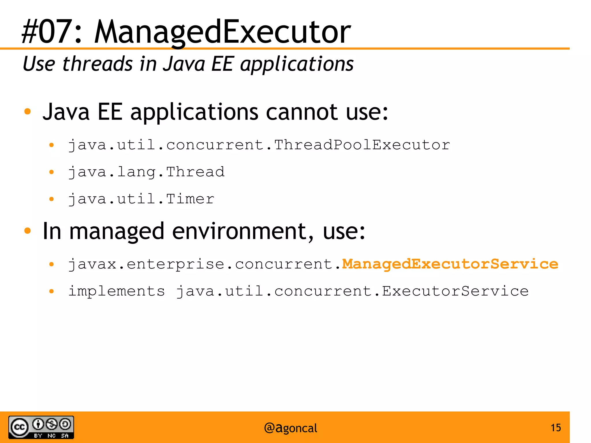 #07: ManagedExecutor
Use threads in Java EE applications
●

Java EE applications cannot use:
●
●

java.lang.Thread

●

●

java.util.concurrent.ThreadPoolExecutor
java.util.Timer

In managed environment, use:
●

javax.enterprise.concurrent.ManagedExecutorService

●

implements java.util.concurrent.ExecutorService

@agoncal

15

 