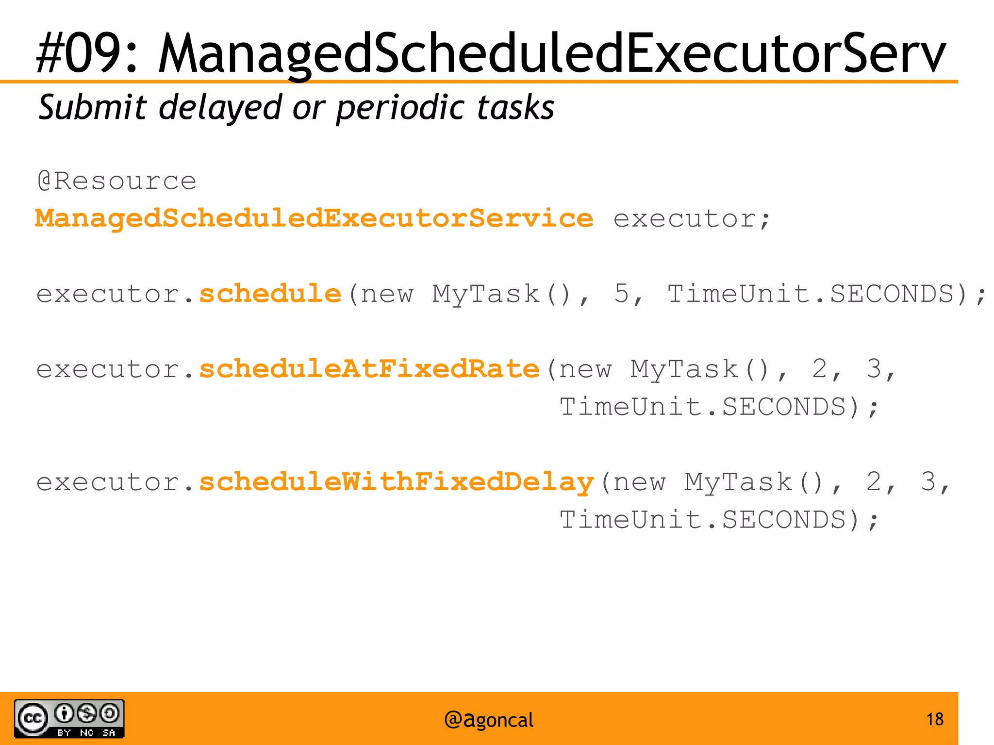 #09: ManagedScheduledExecutorServ
Submit delayed or periodic tasks
@Resource
ManagedScheduledExecutorService executor;
executor.schedule(new MyTask(), 5, TimeUnit.SECONDS);
executor.scheduleAtFixedRate(new MyTask(), 2, 3,
TimeUnit.SECONDS);
executor.scheduleWithFixedDelay(new MyTask(), 2, 3,
TimeUnit.SECONDS);

@agoncal

18

 