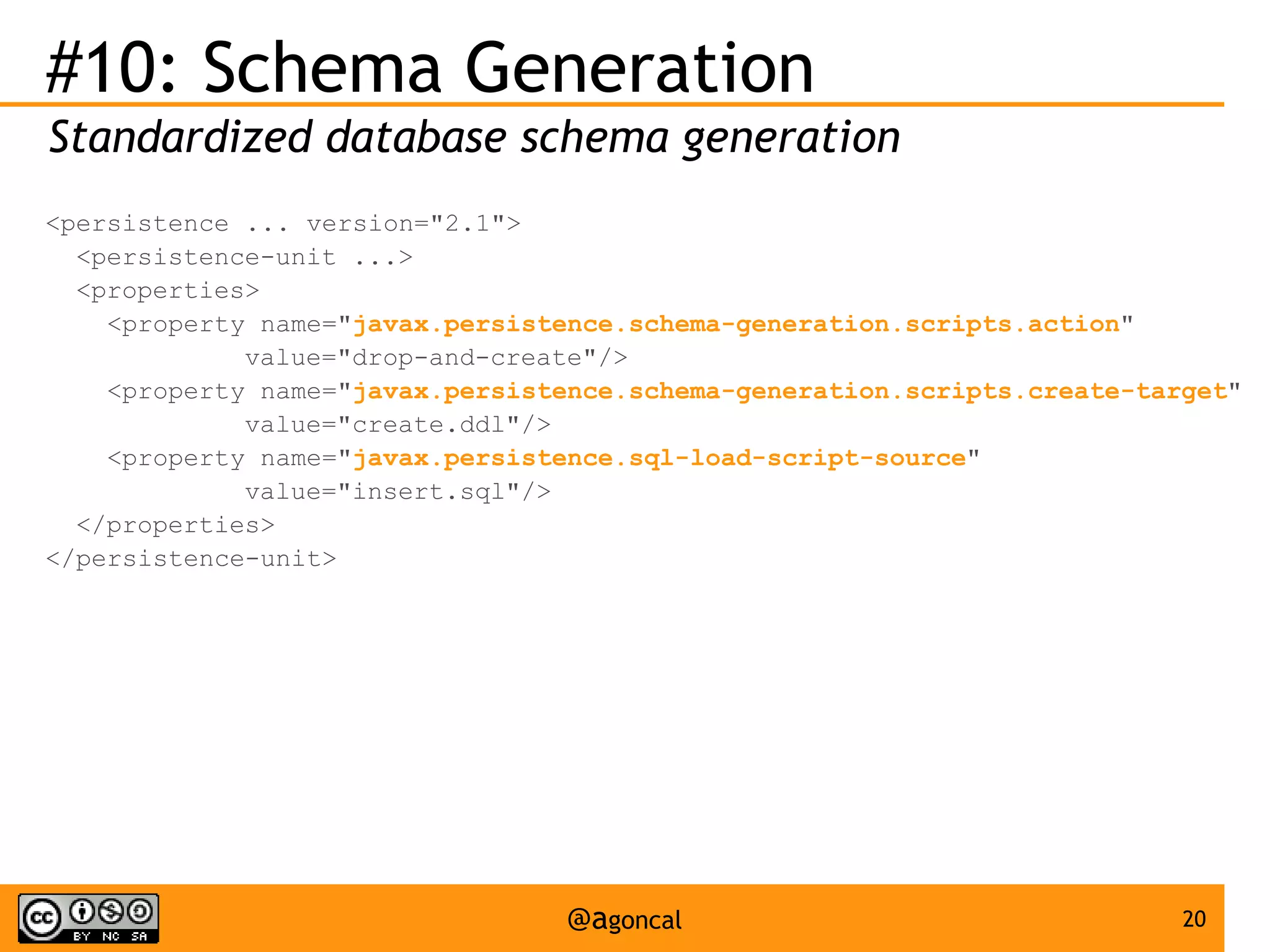 #10: Schema Generation
Standardized database schema generation
<persistence ... version="2.1">
<persistence-unit ...>
<properties>
<property name="javax.persistence.schema-generation.scripts.action"
value="drop-and-create"/>
<property name="javax.persistence.schema-generation.scripts.create-target"
value="create.ddl"/>
<property name="javax.persistence.sql-load-script-source"
value="insert.sql"/>
</properties>
</persistence-unit>

@agoncal

20

 