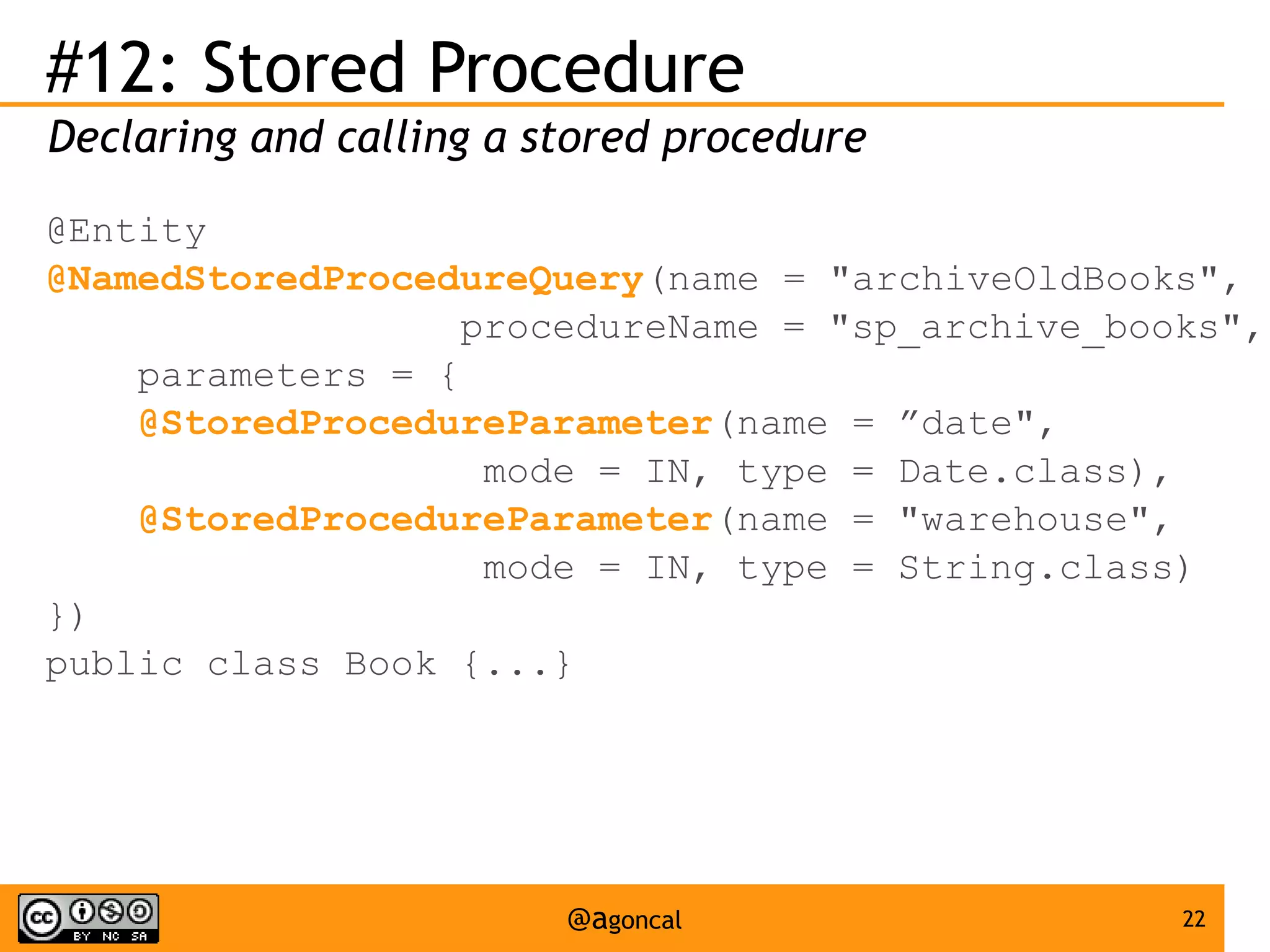 #12: Stored Procedure
Declaring and calling a stored procedure
@Entity
@NamedStoredProcedureQuery(name = "archiveOldBooks",
procedureName = "sp_archive_books",
parameters = {
@StoredProcedureParameter(name = ”date",
mode = IN, type = Date.class),
@StoredProcedureParameter(name = "warehouse",
mode = IN, type = String.class)
})
public class Book {...}

@agoncal

22

 
