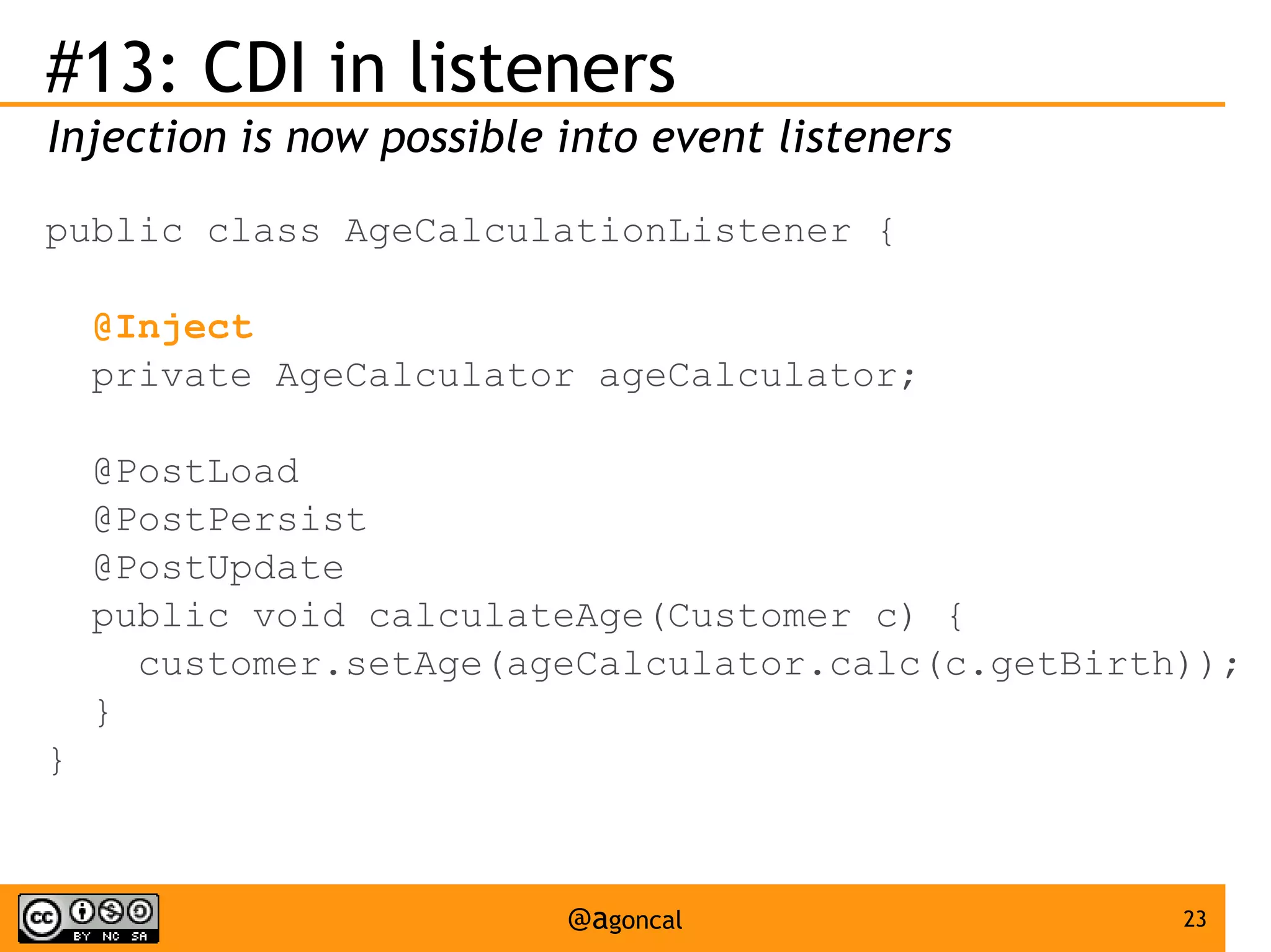 #13: CDI in listeners
Injection is now possible into event listeners
public class AgeCalculationListener {
@Inject
private AgeCalculator ageCalculator;
@PostLoad
@PostPersist
@PostUpdate
public void calculateAge(Customer c) {
customer.setAge(ageCalculator.calc(c.getBirth));
}
}

@agoncal

23

 