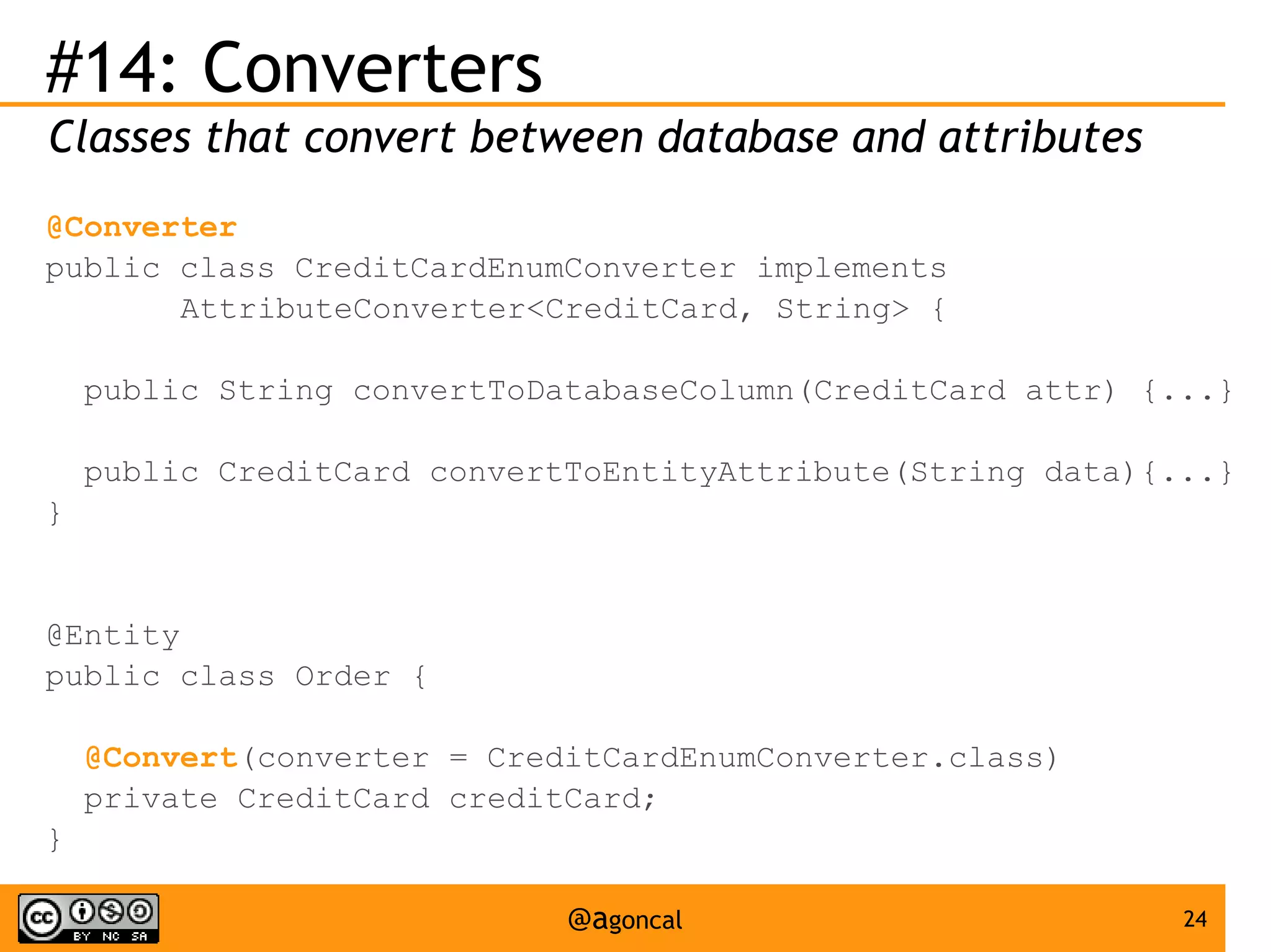 #14: Converters
Classes that convert between database and attributes
@Converter
public class CreditCardEnumConverter implements
AttributeConverter<CreditCard, String> {
public String convertToDatabaseColumn(CreditCard attr) {...}
public CreditCard convertToEntityAttribute(String data){...}
}

@Entity
public class Order {
@Convert(converter = CreditCardEnumConverter.class)
private CreditCard creditCard;
}
@agoncal

24

 
