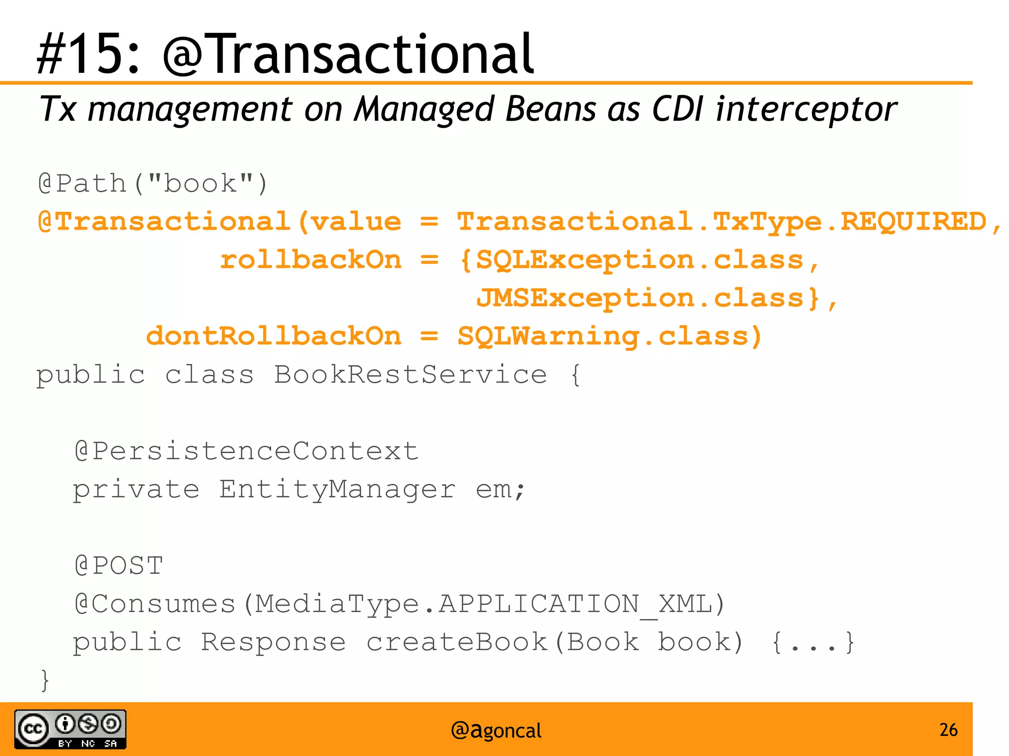 #15: @Transactional
Tx management on Managed Beans as CDI interceptor
@Path("book")
@Transactional(value = Transactional.TxType.REQUIRED,
rollbackOn = {SQLException.class,
JMSException.class},
dontRollbackOn = SQLWarning.class)
public class BookRestService {
@PersistenceContext
private EntityManager em;
@POST
@Consumes(MediaType.APPLICATION_XML)
public Response createBook(Book book) {...}
}
@agoncal

26

 