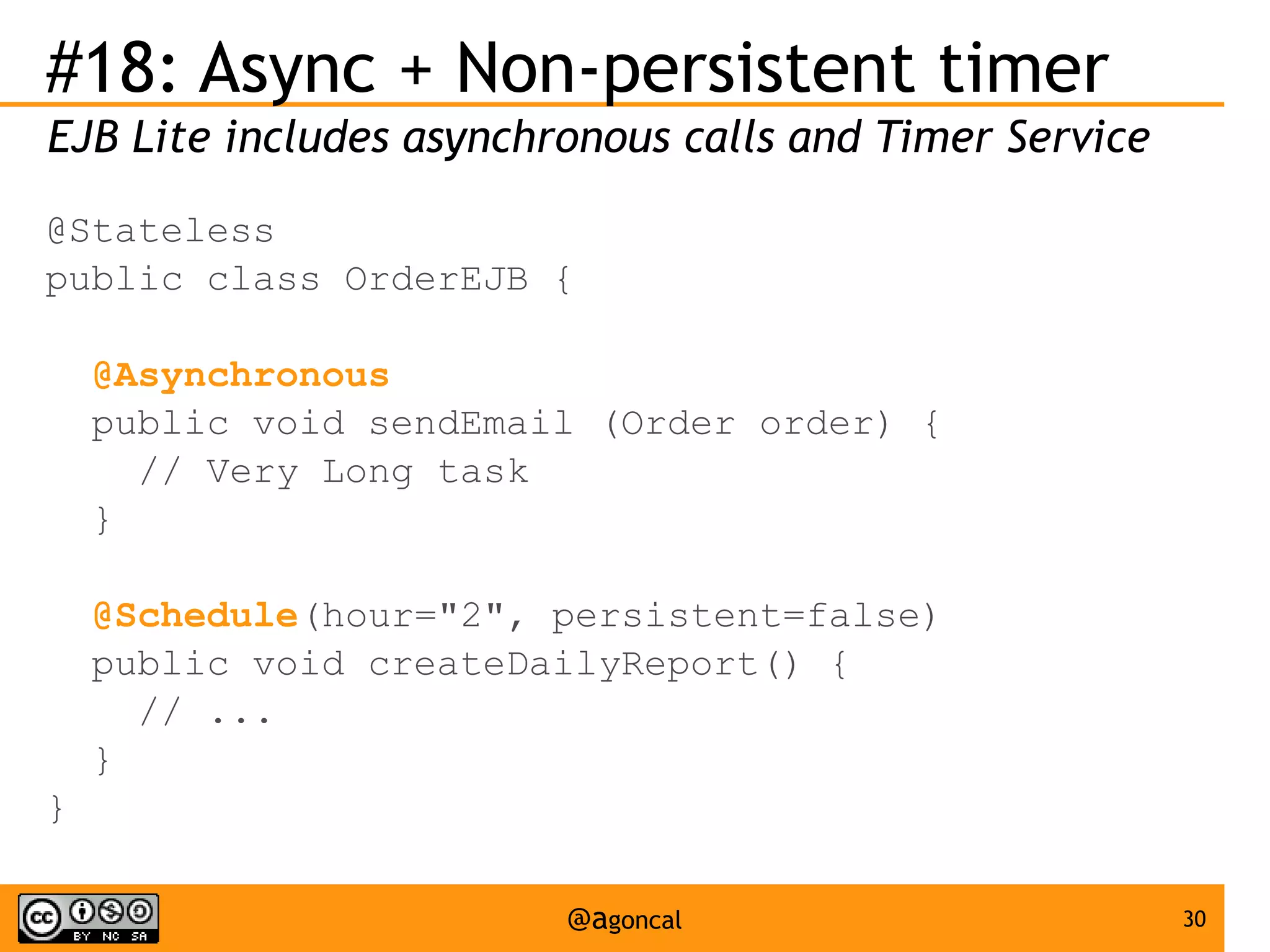 #18: Async + Non-persistent timer
EJB Lite includes asynchronous calls and Timer Service
@Stateless
public class OrderEJB {
@Asynchronous
public void sendEmail (Order order) {
// Very Long task
}
@Schedule(hour="2", persistent=false)
public void createDailyReport() {
// ...
}
}
@agoncal

30

 