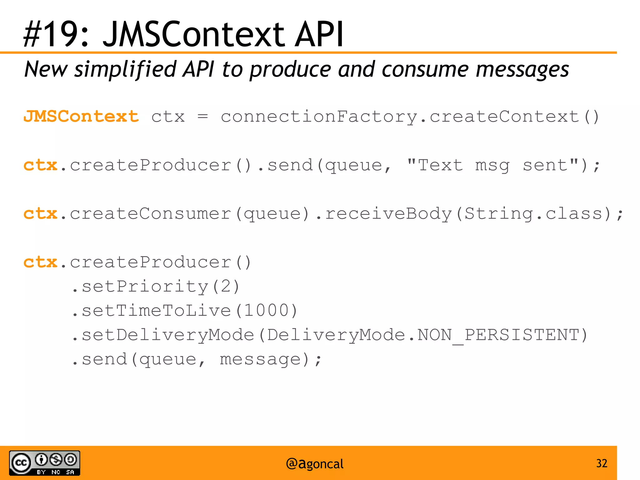 #19: JMSContext API
New simplified API to produce and consume messages
JMSContext ctx = connectionFactory.createContext()
ctx.createProducer().send(queue, "Text msg sent");
ctx.createConsumer(queue).receiveBody(String.class);
ctx.createProducer()
.setPriority(2)
.setTimeToLive(1000)
.setDeliveryMode(DeliveryMode.NON_PERSISTENT)
.send(queue, message);

@agoncal

32

 