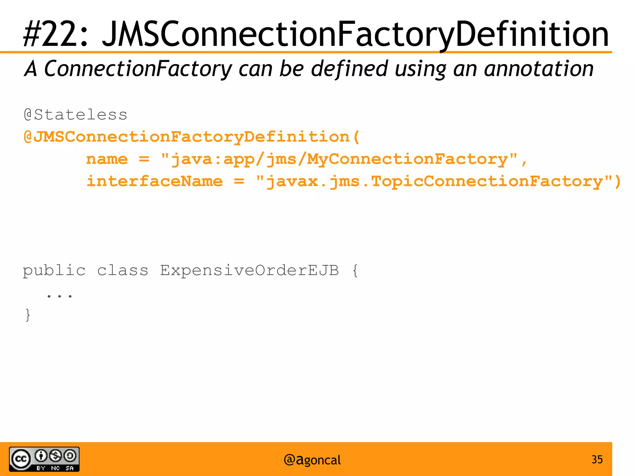 #22: JMSConnectionFactoryDefinition
A ConnectionFactory can be defined using an annotation
@Stateless
@JMSConnectionFactoryDefinition(
name = "java:app/jms/MyConnectionFactory",
interfaceName = "javax.jms.TopicConnectionFactory")

public class ExpensiveOrderEJB {
...
}

@agoncal

35

 
