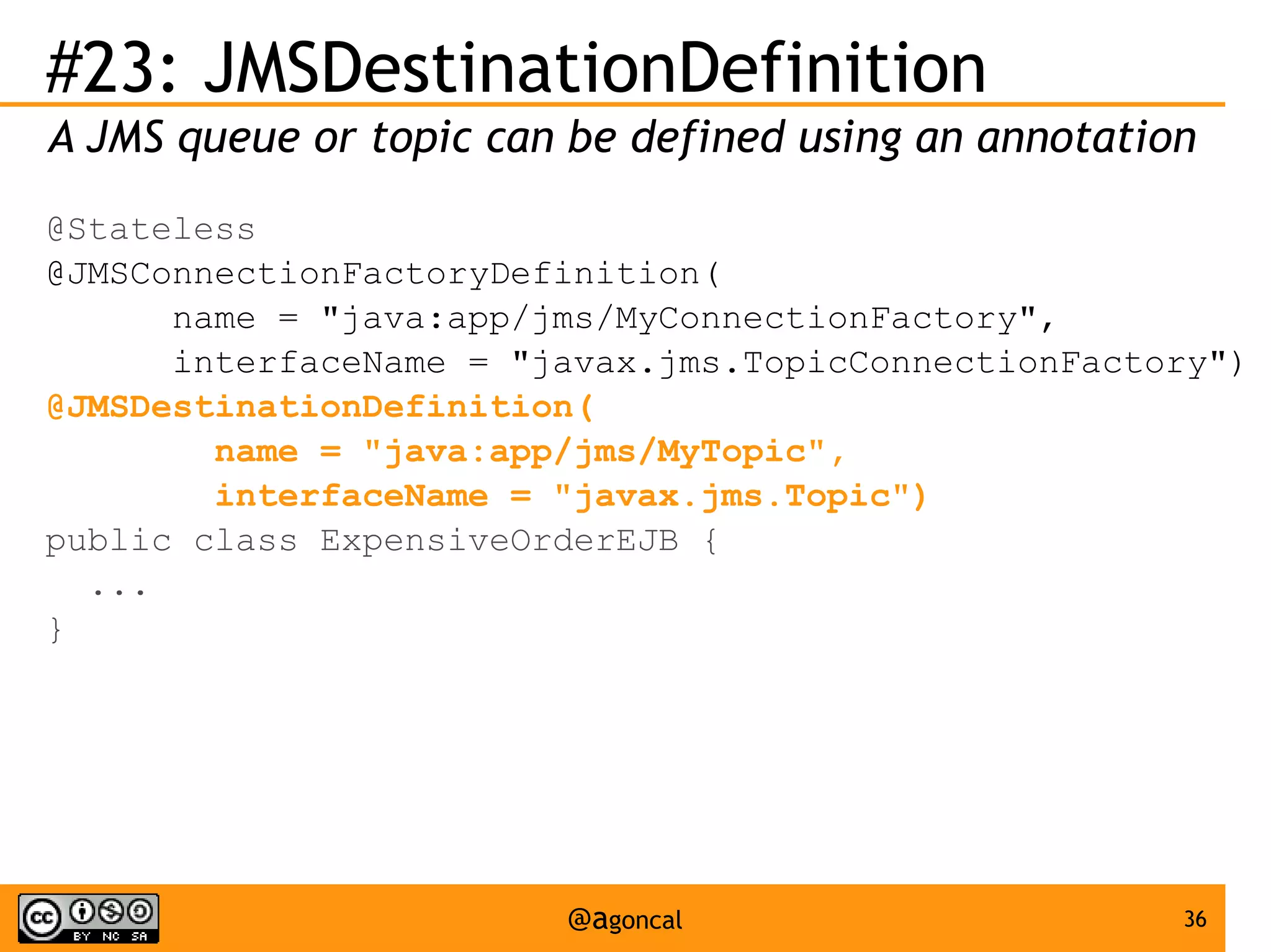 #23: JMSDestinationDefinition
A JMS queue or topic can be defined using an annotation
@Stateless
@JMSConnectionFactoryDefinition(
name = "java:app/jms/MyConnectionFactory",
interfaceName = "javax.jms.TopicConnectionFactory")
@JMSDestinationDefinition(
name = "java:app/jms/MyTopic",
interfaceName = "javax.jms.Topic")
public class ExpensiveOrderEJB {
...
}

@agoncal

36

 