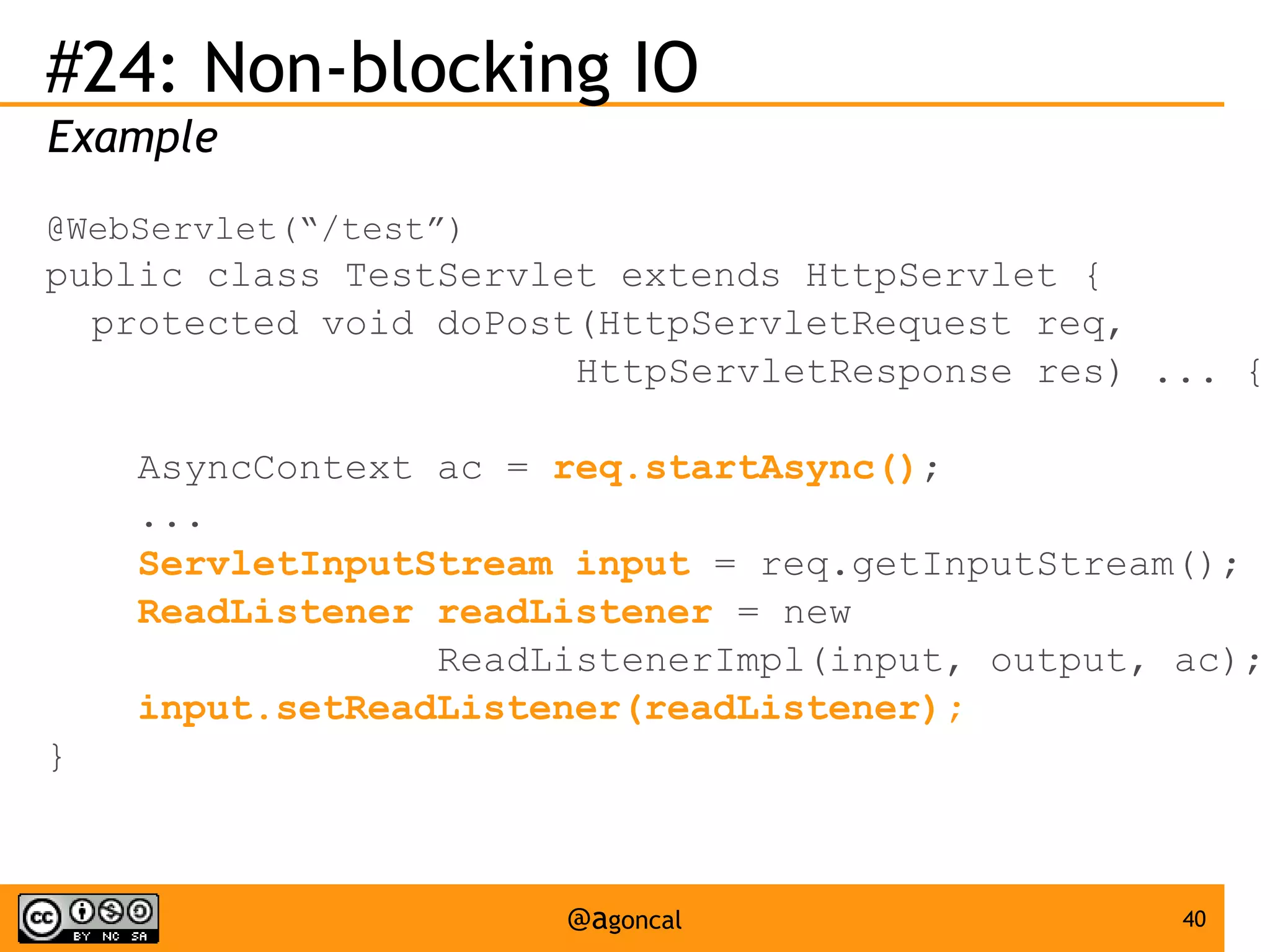 #24: Non-blocking IO
Example
@WebServlet(“/test”)

public class TestServlet extends HttpServlet {
protected void doPost(HttpServletRequest req,
HttpServletResponse res) ... {
AsyncContext ac = req.startAsync();
...
ServletInputStream input = req.getInputStream();
ReadListener readListener = new
ReadListenerImpl(input, output, ac);
input.setReadListener(readListener);
}

@agoncal

40

 