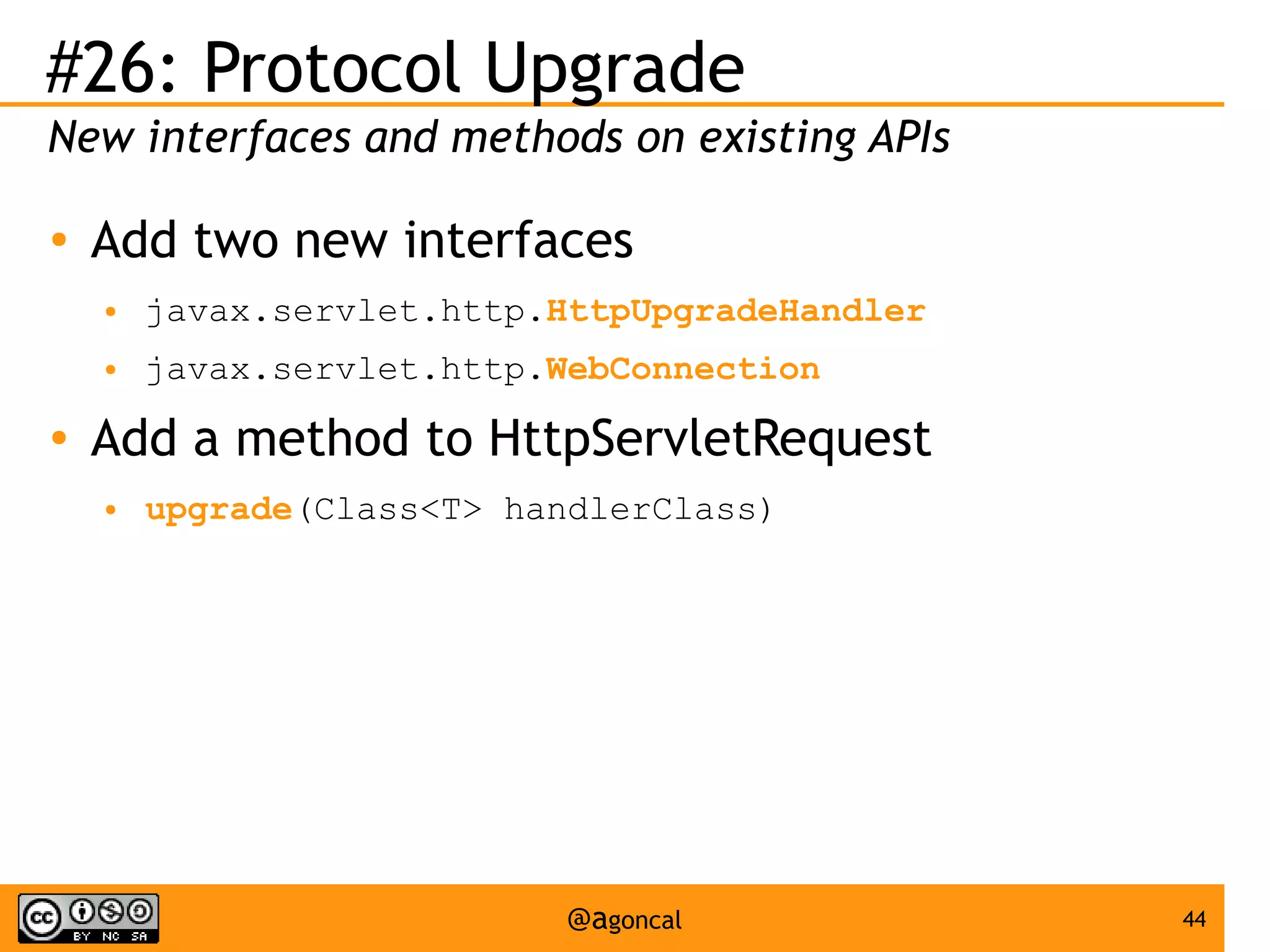 #26: Protocol Upgrade
New interfaces and methods on existing APIs
●

Add two new interfaces
●
●

●

javax.servlet.http.HttpUpgradeHandler
javax.servlet.http.WebConnection

Add a method to HttpServletRequest
●

upgrade(Class<T> handlerClass)

@agoncal

44

 
