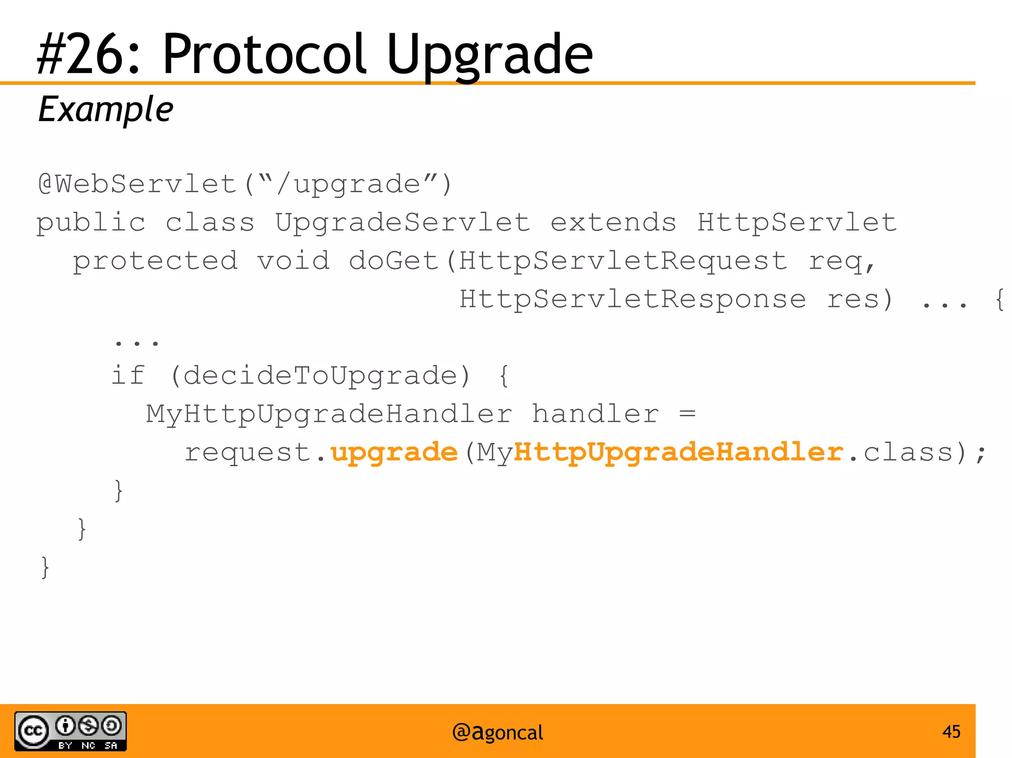 #26: Protocol Upgrade
Example
@WebServlet(“/upgrade”)
public class UpgradeServlet extends HttpServlet
protected void doGet(HttpServletRequest req,
HttpServletResponse res) ... {
...
if (decideToUpgrade) {
MyHttpUpgradeHandler handler =
request.upgrade(MyHttpUpgradeHandler.class);
}
}
}

@agoncal

45

 