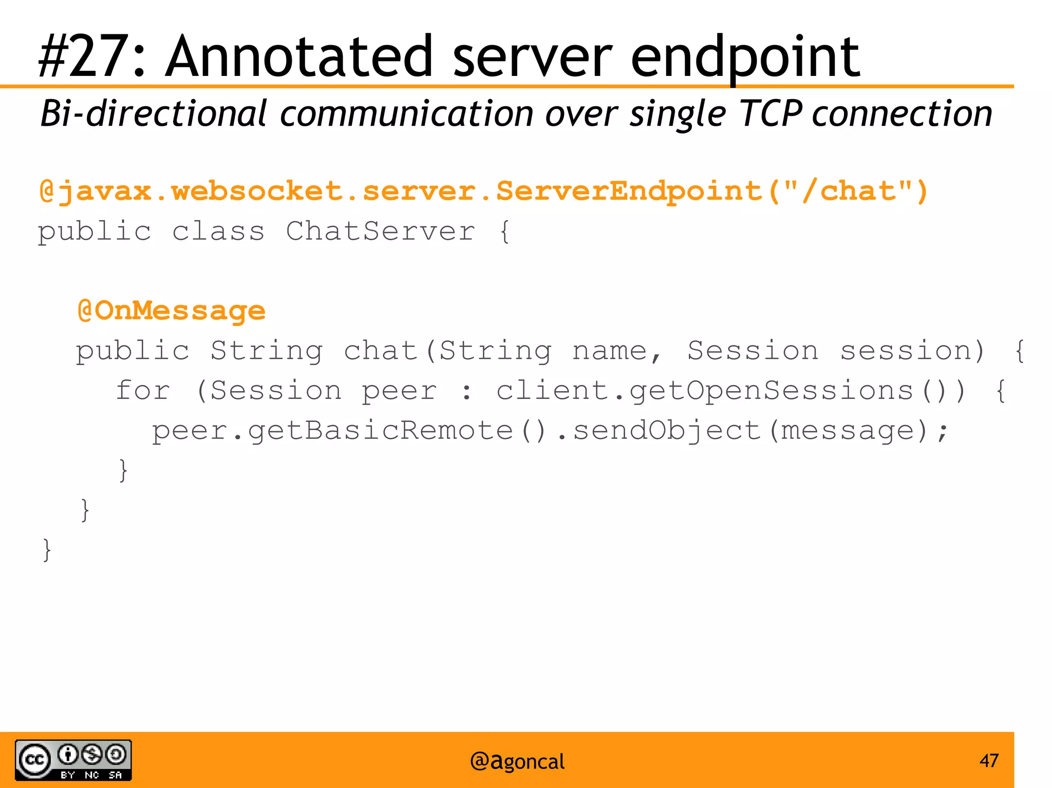 #27: Annotated server endpoint
Bi-directional communication over single TCP connection
@javax.websocket.server.ServerEndpoint("/chat")
public class ChatServer {
@OnMessage
public String chat(String name, Session session) {
for (Session peer : client.getOpenSessions()) {
peer.getBasicRemote().sendObject(message);
}
}
}

@agoncal

47

 