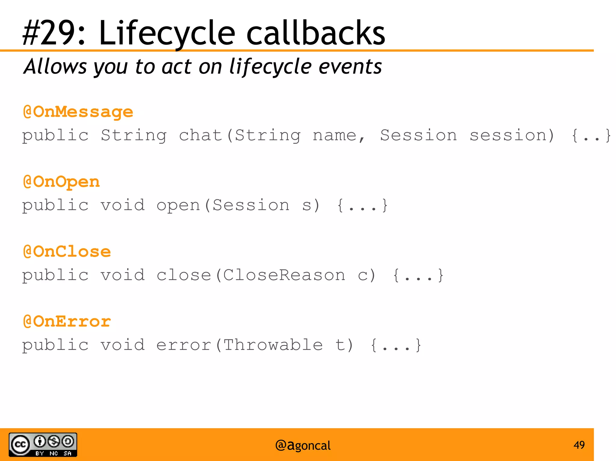 #29: Lifecycle callbacks
Allows you to act on lifecycle events
@OnMessage
public String chat(String name, Session session) {..}
@OnOpen
public void open(Session s) {...}
@OnClose
public void close(CloseReason c) {...}
@OnError
public void error(Throwable t) {...}

@agoncal

49

 