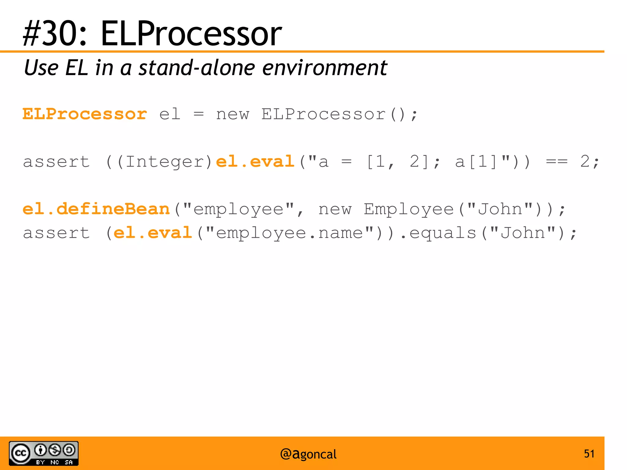 #30: ELProcessor
Use EL in a stand-alone environment
ELProcessor el = new ELProcessor();
assert ((Integer)el.eval("a = [1, 2]; a[1]")) == 2;
el.defineBean("employee", new Employee("John"));
assert (el.eval("employee.name")).equals("John");

@agoncal

51

 
