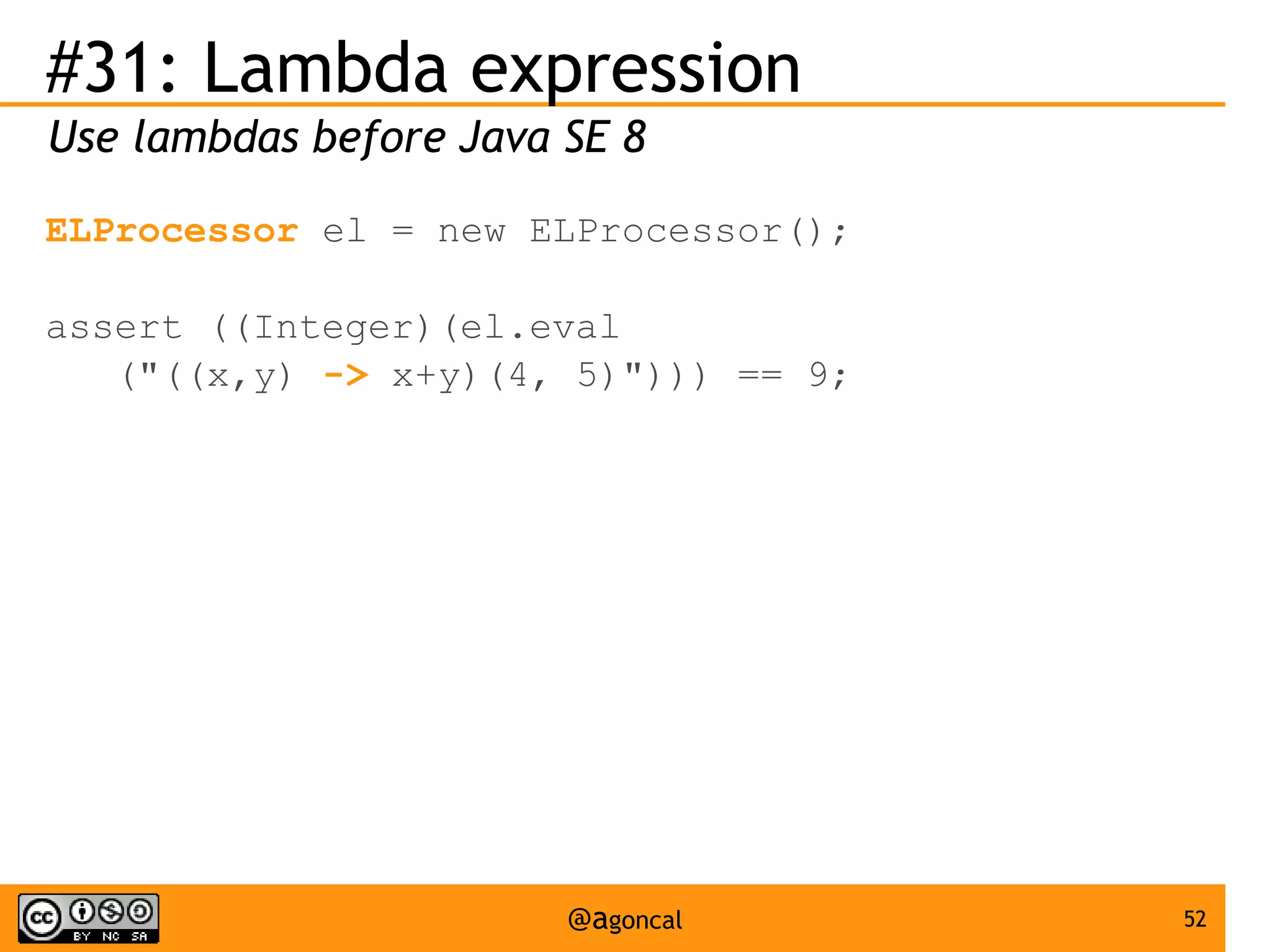 #31: Lambda expression
Use lambdas before Java SE 8
ELProcessor el = new ELProcessor();
assert ((Integer)(el.eval
("((x,y) -> x+y)(4, 5)"))) == 9;

@agoncal

52

 