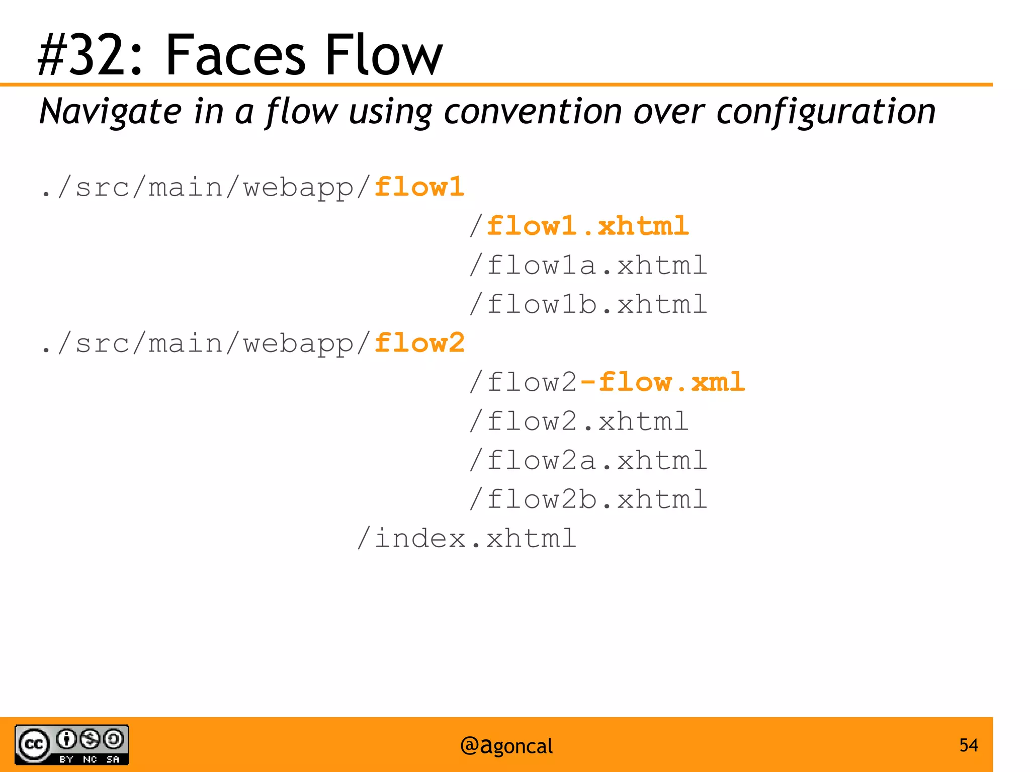 #32: Faces Flow
Navigate in a flow using convention over configuration
./src/main/webapp/flow1
/flow1.xhtml
/flow1a.xhtml
/flow1b.xhtml
./src/main/webapp/flow2
/flow2-flow.xml
/flow2.xhtml
/flow2a.xhtml
/flow2b.xhtml
/index.xhtml

@agoncal

54

 