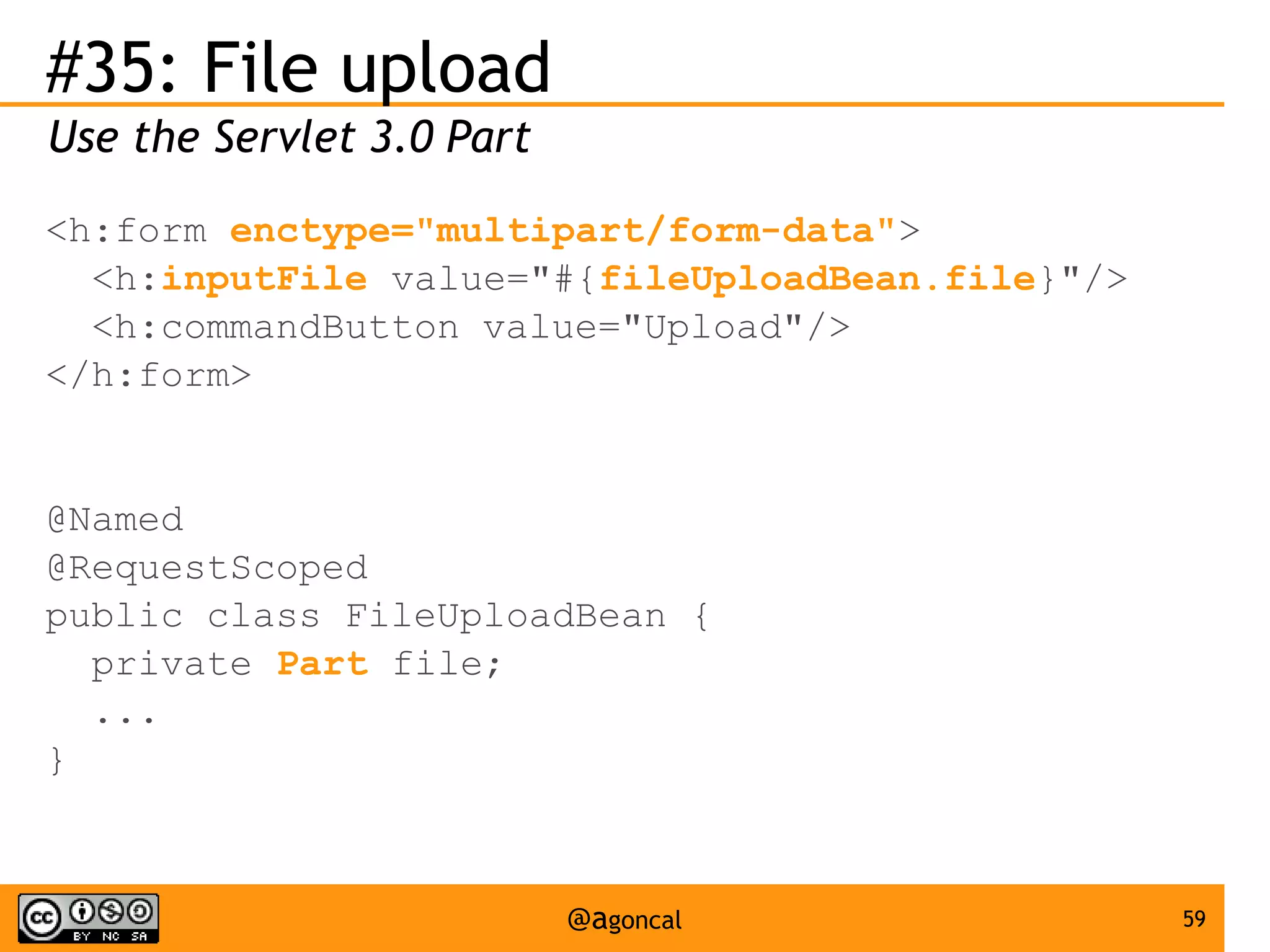 #35: File upload
Use the Servlet 3.0 Part
<h:form enctype="multipart/form-data">
<h:inputFile value="#{fileUploadBean.file}"/>
<h:commandButton value="Upload"/>
</h:form>

@Named
@RequestScoped
public class FileUploadBean {
private Part file;
...
}

@agoncal

59

 