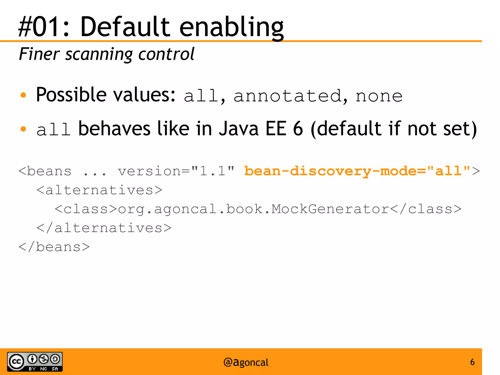 #01: Default enabling
Finer scanning control
●

Possible values: all, annotated, none

●

all behaves like in Java EE 6 (default if not set)

<beans ... version="1.1" bean-discovery-mode="all">
<alternatives>
<class>org.agoncal.book.MockGenerator</class>
</alternatives>
</beans>

@agoncal

6

 