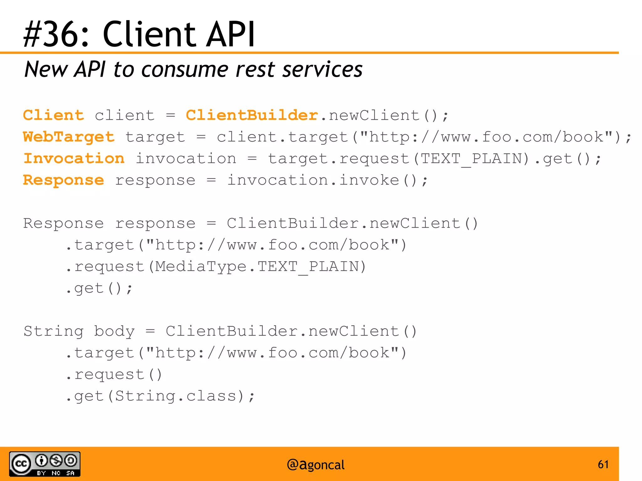 #36: Client API
New API to consume rest services
Client client = ClientBuilder.newClient();
WebTarget target = client.target("http://www.foo.com/book");
Invocation invocation = target.request(TEXT_PLAIN).get();
Response response = invocation.invoke();
Response response = ClientBuilder.newClient()
.target("http://www.foo.com/book")
.request(MediaType.TEXT_PLAIN)
.get();
String body = ClientBuilder.newClient()
.target("http://www.foo.com/book")
.request()
.get(String.class);

@agoncal

61

 