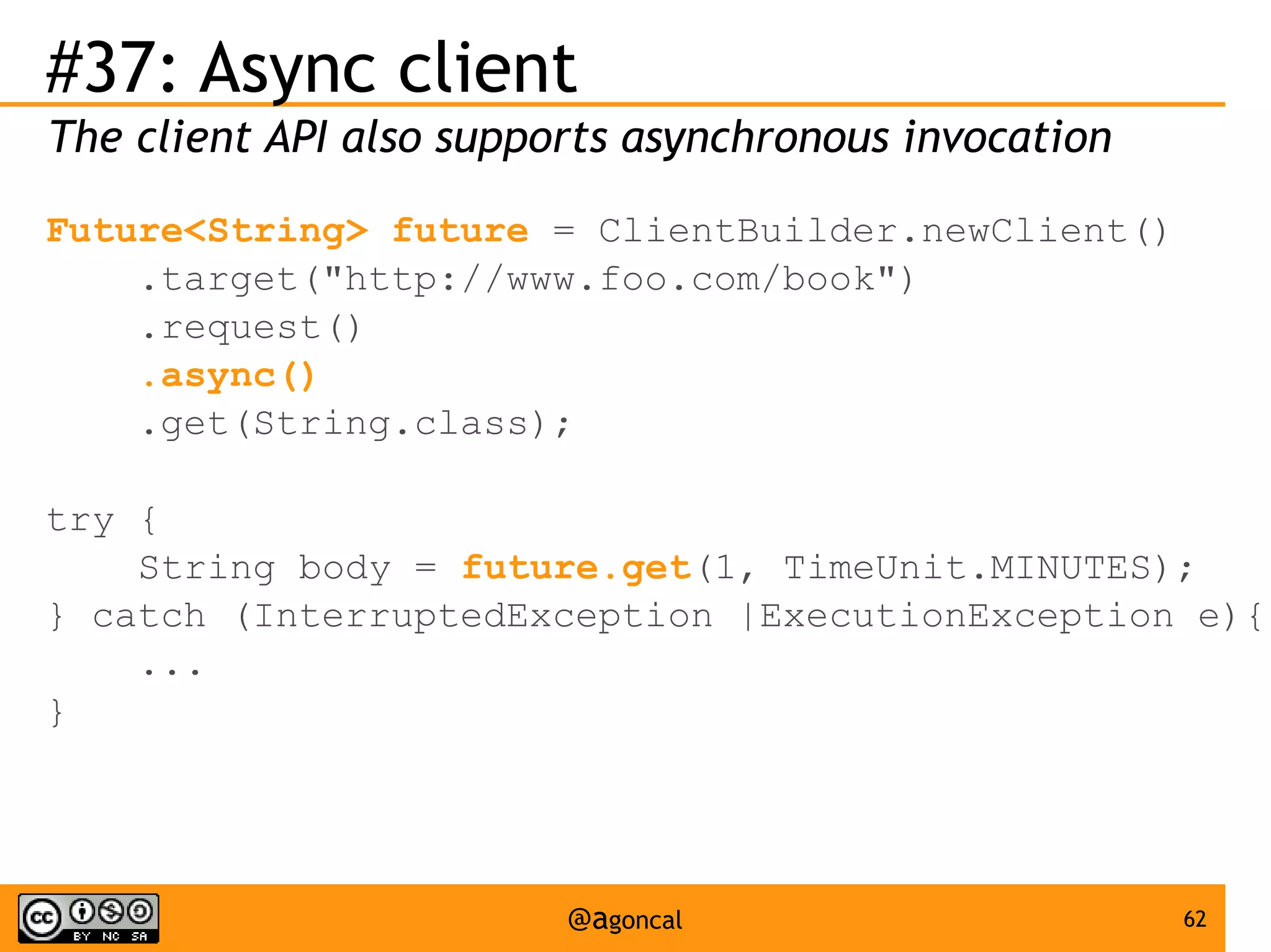 #37: Async client
The client API also supports asynchronous invocation
Future<String> future = ClientBuilder.newClient()
.target("http://www.foo.com/book")
.request()
.async()
.get(String.class);
try {
String body = future.get(1, TimeUnit.MINUTES);
} catch (InterruptedException |ExecutionException e){
...
}

@agoncal

62

 