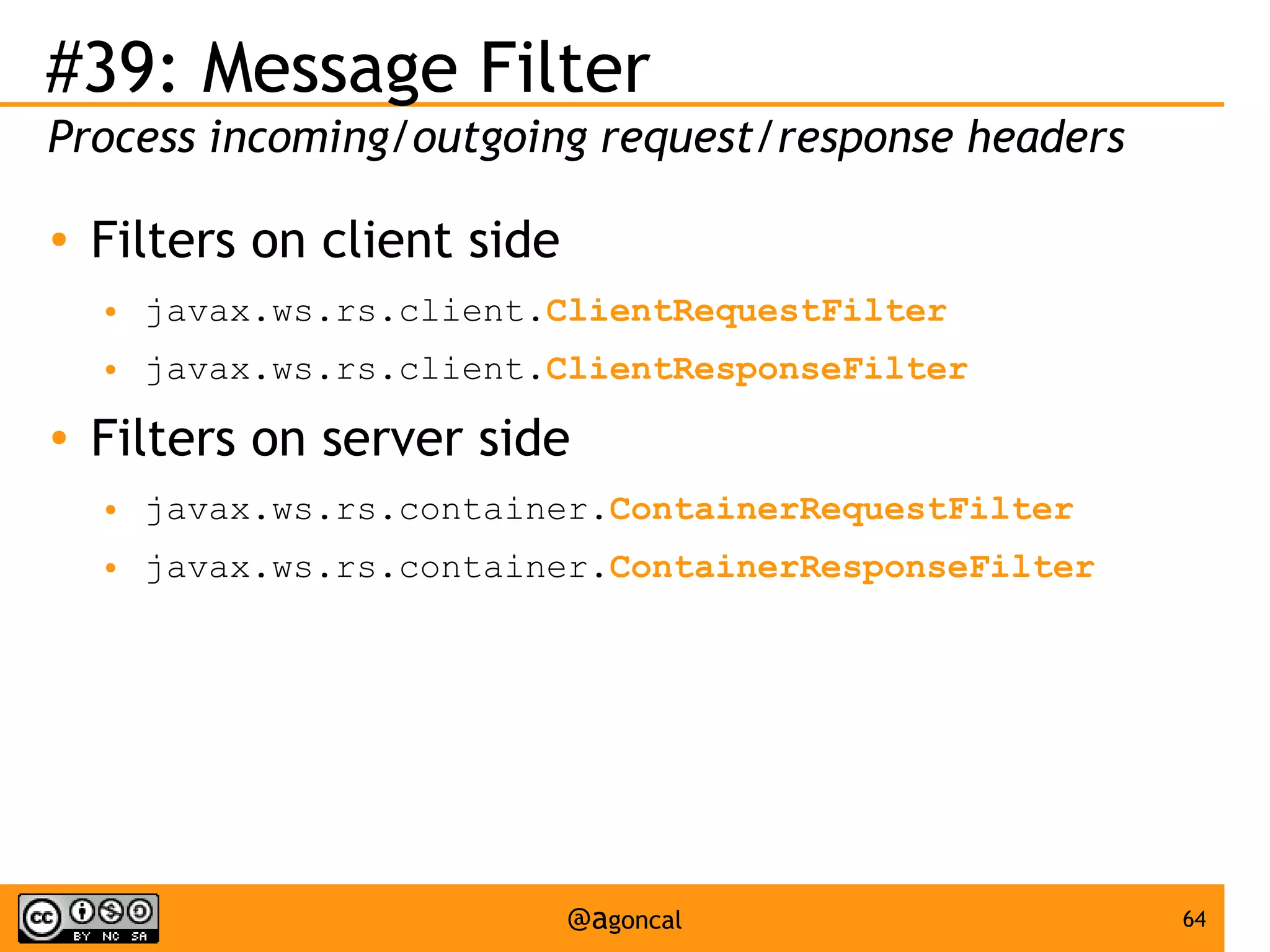 #39: Message Filter
Process incoming/outgoing request/response headers
●

Filters on client side
●
●

●

javax.ws.rs.client.ClientRequestFilter
javax.ws.rs.client.ClientResponseFilter

Filters on server side
●

javax.ws.rs.container.ContainerRequestFilter

●

javax.ws.rs.container.ContainerResponseFilter

@agoncal

64

 