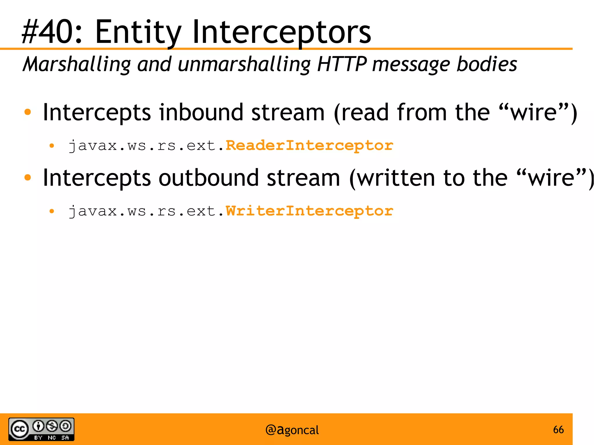 #40: Entity Interceptors
Marshalling and unmarshalling HTTP message bodies
●

Intercepts inbound stream (read from the “wire”)
●

●

javax.ws.rs.ext.ReaderInterceptor

Intercepts outbound stream (written to the “wire”)
●

javax.ws.rs.ext.WriterInterceptor

@agoncal

66

 