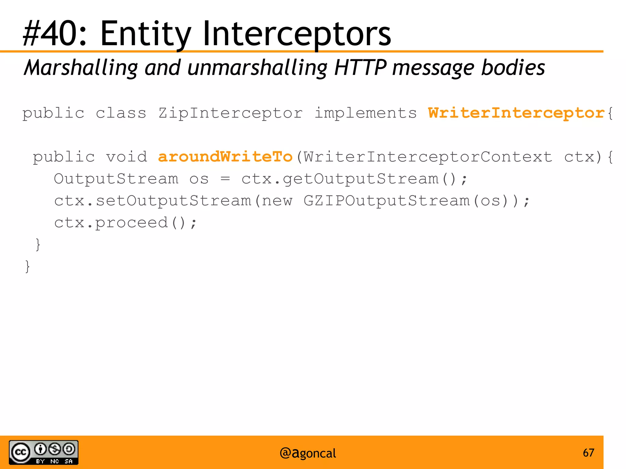 #40: Entity Interceptors
Marshalling and unmarshalling HTTP message bodies
public class ZipInterceptor implements WriterInterceptor{
public void aroundWriteTo(WriterInterceptorContext ctx){
OutputStream os = ctx.getOutputStream();
ctx.setOutputStream(new GZIPOutputStream(os));
ctx.proceed();
}
}

@agoncal

67

 