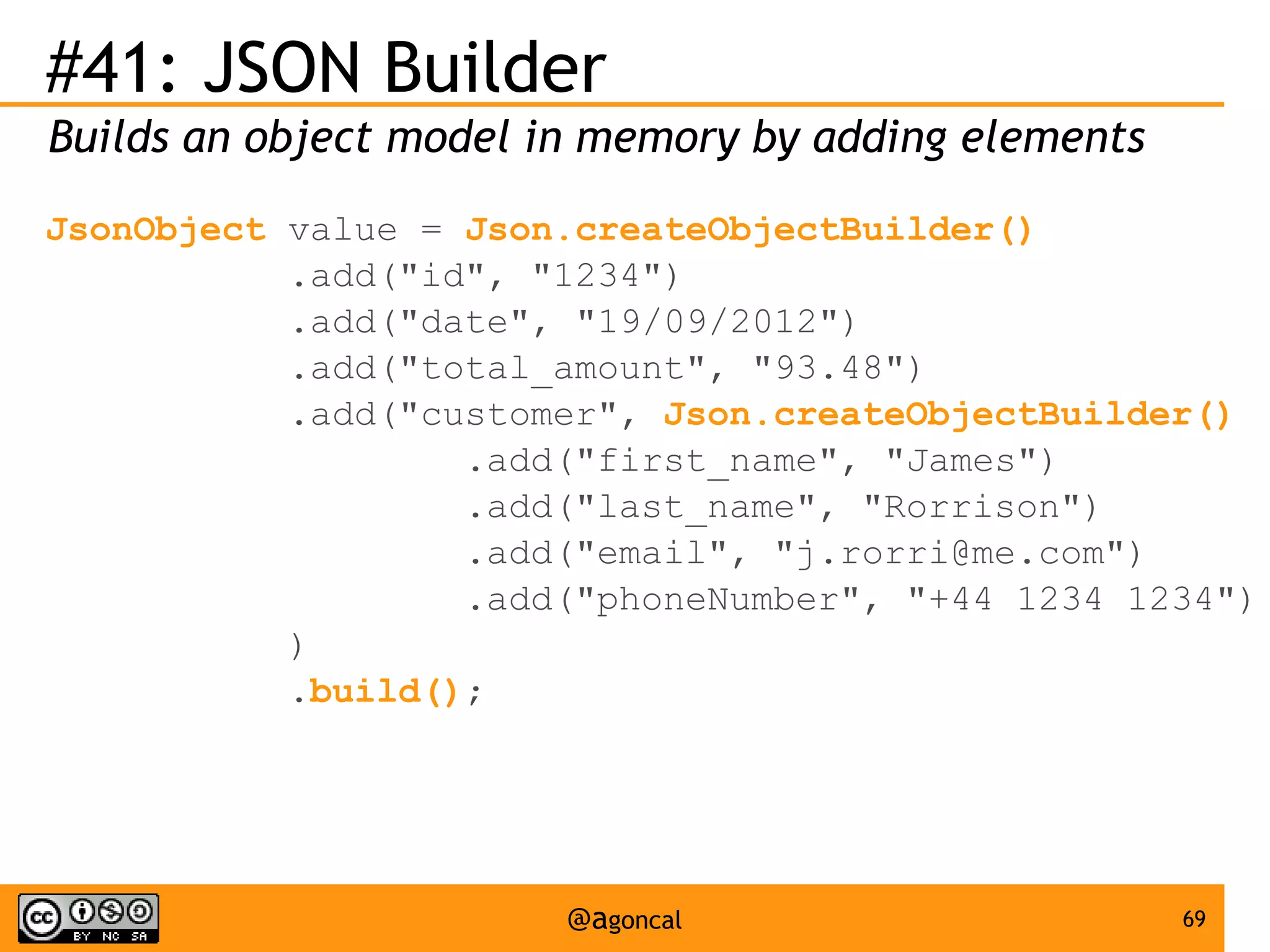 #41: JSON Builder
Builds an object model in memory by adding elements
JsonObject value = Json.createObjectBuilder()
.add("id", "1234")
.add("date", "19/09/2012")
.add("total_amount", "93.48")
.add("customer", Json.createObjectBuilder()
.add("first_name", "James")
.add("last_name", "Rorrison")
.add("email", "j.rorri@me.com")
.add("phoneNumber", "+44 1234 1234")
)
.build();

@agoncal

69

 