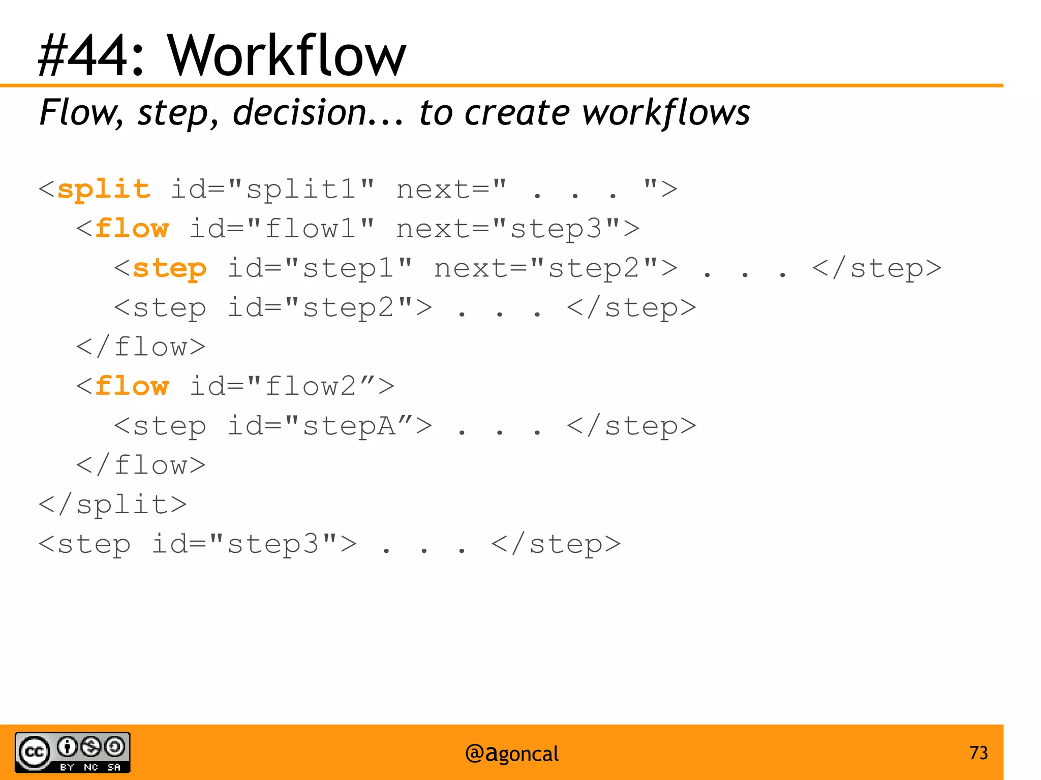 #44: Workflow
Flow, step, decision... to create workflows
<split id="split1" next=" . . . ">
<flow id="flow1" next="step3">
<step id="step1" next="step2"> . . . </step>
<step id="step2"> . . . </step>
</flow>
<flow id="flow2”>
<step id="stepA”> . . . </step>
</flow>
</split>
<step id="step3"> . . . </step>

@agoncal

73

 