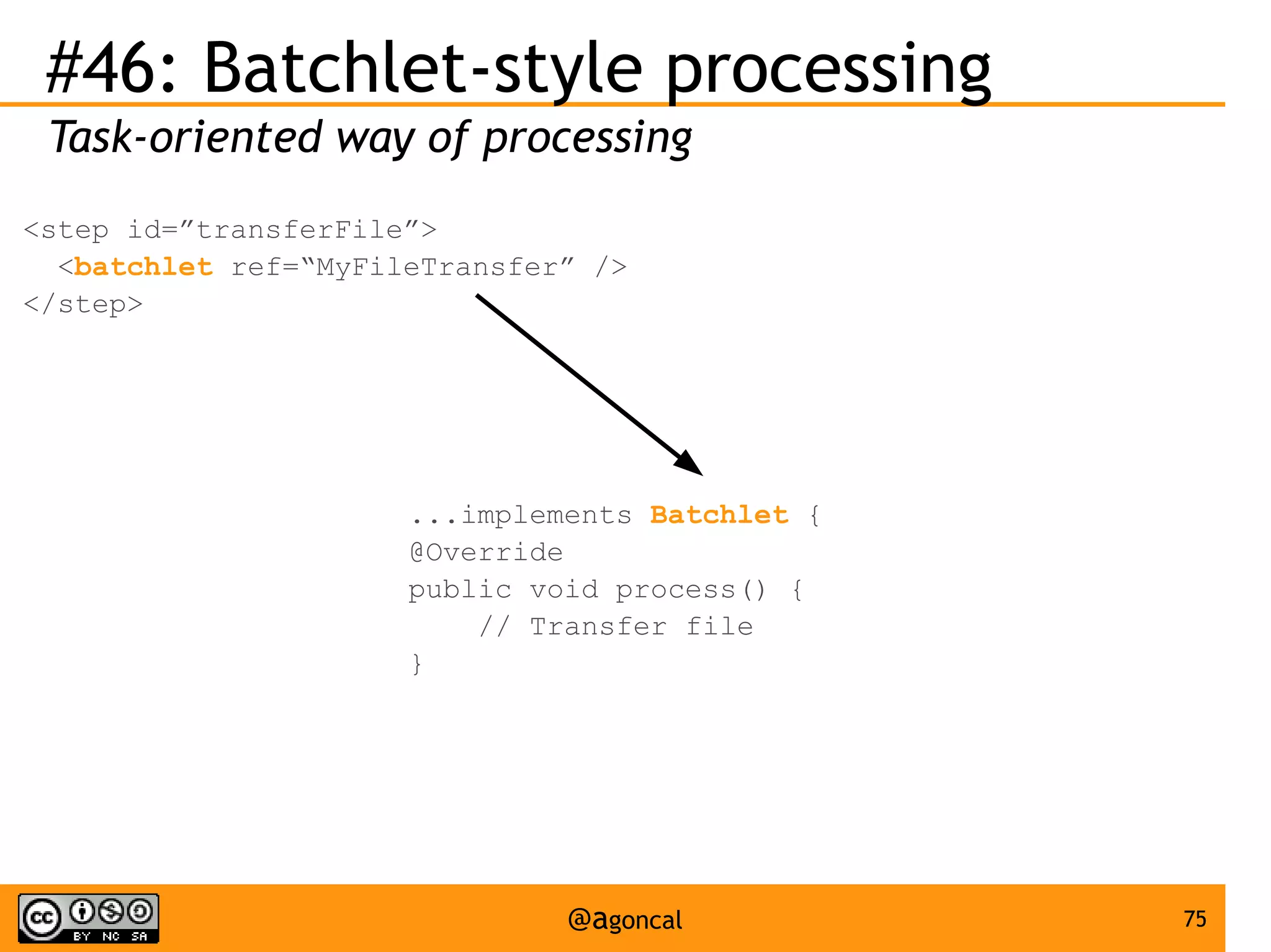#46: Batchlet-style processing
Task-oriented way of processing
<step id=”transferFile”>
<batchlet ref=“MyFileTransfer” />
</step>

...implements Batchlet {
@Override
public void process() {
// Transfer file
}

@agoncal

75

 