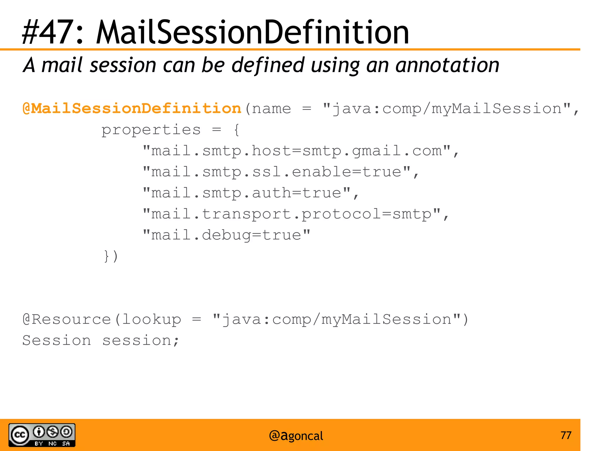 #47: MailSessionDefinition
A mail session can be defined using an annotation
@MailSessionDefinition(name = "java:comp/myMailSession",
properties = {
"mail.smtp.host=smtp.gmail.com",
"mail.smtp.ssl.enable=true",
"mail.smtp.auth=true",
"mail.transport.protocol=smtp",
"mail.debug=true"
})

@Resource(lookup = "java:comp/myMailSession")
Session session;

@agoncal

77

 