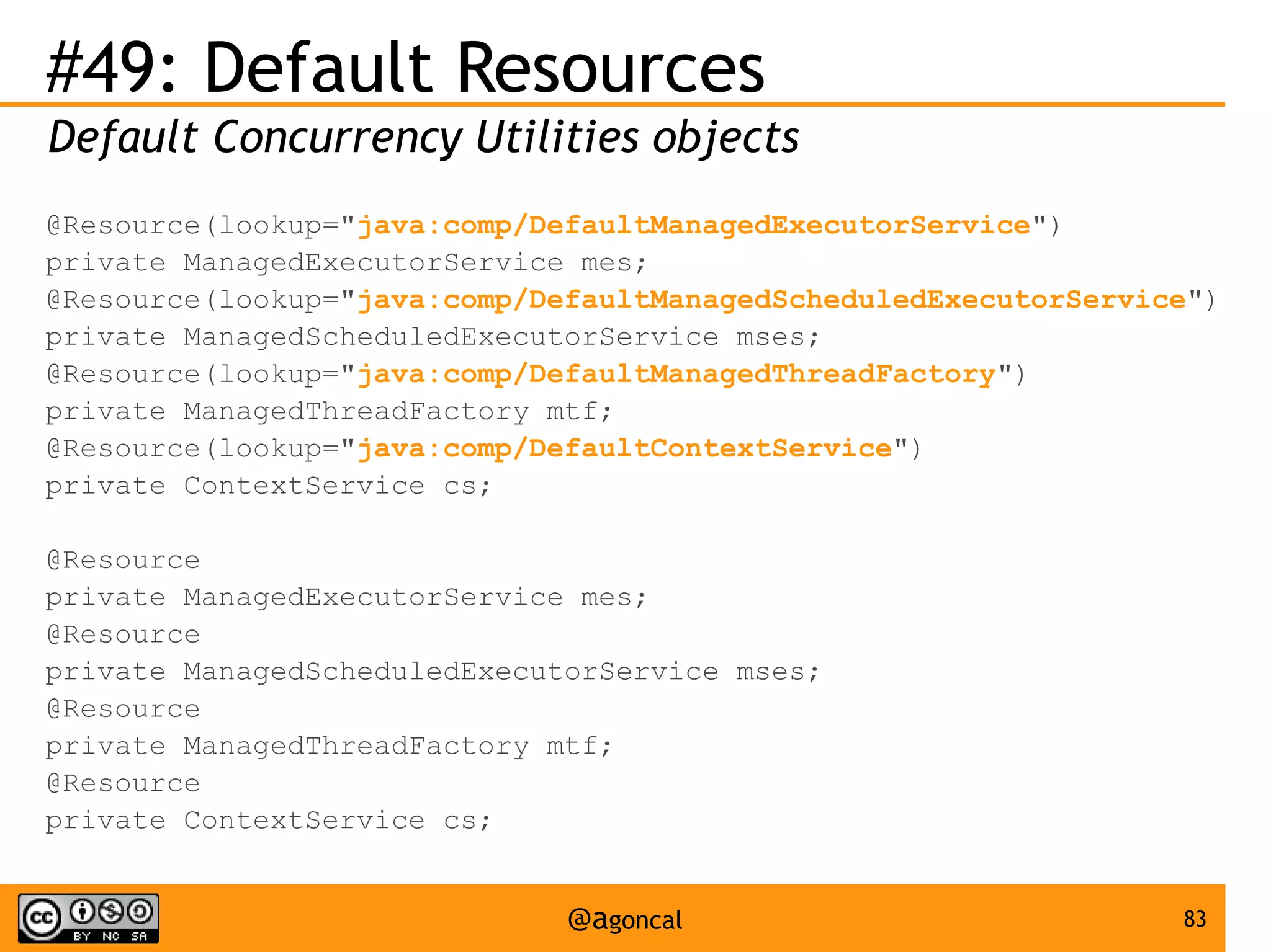 #49: Default Resources
Default Concurrency Utilities objects
@Resource(lookup="java:comp/DefaultManagedExecutorService")
private ManagedExecutorService mes;
@Resource(lookup="java:comp/DefaultManagedScheduledExecutorService")
private ManagedScheduledExecutorService mses;
@Resource(lookup="java:comp/DefaultManagedThreadFactory")
private ManagedThreadFactory mtf;
@Resource(lookup="java:comp/DefaultContextService")
private ContextService cs;
@Resource
private ManagedExecutorService mes;
@Resource
private ManagedScheduledExecutorService mses;
@Resource
private ManagedThreadFactory mtf;
@Resource
private ContextService cs;

@agoncal

83

 