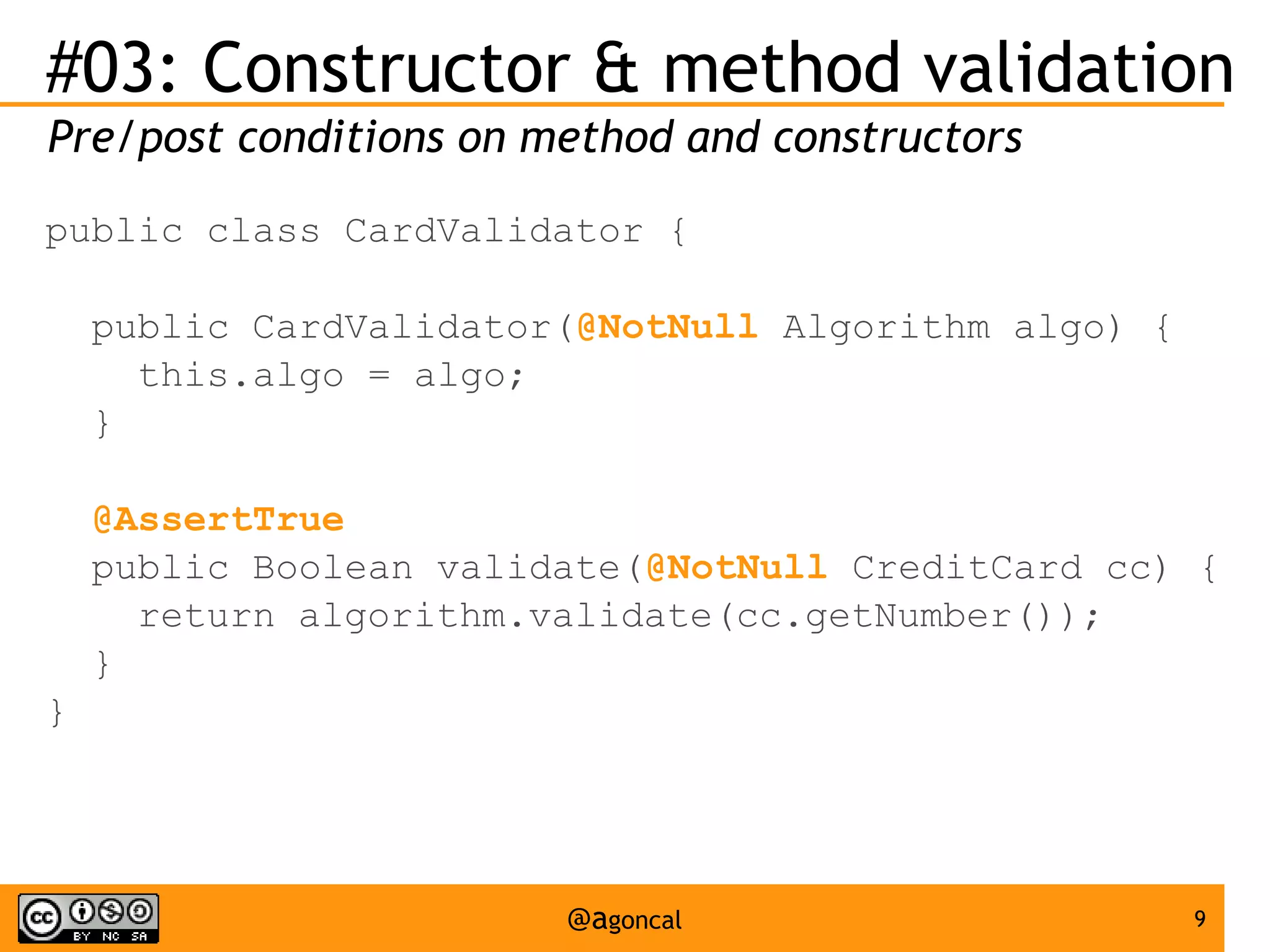 #03: Constructor & method validation
Pre/post conditions on method and constructors
public class CardValidator {
public CardValidator(@NotNull Algorithm algo) {
this.algo = algo;
}
@AssertTrue
public Boolean validate(@NotNull CreditCard cc) {
return algorithm.validate(cc.getNumber());
}
}

@agoncal

9

 