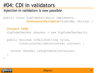 #04: CDI in validators
Injection in validators is now possible
public class ZipCodeValidator implements
ConstraintValidator<ZipCode, String> {
@Inject @USA
ZipCodeChecker checker = new ZipCodeChecker();
public boolean isValid(String value,
ConstraintValidatorContext context) {
return checker.isZipCodeValid(value);
}
}

@agoncal

10

 