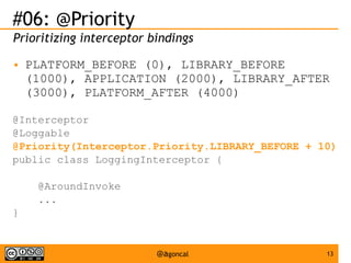 #06: @Priority
Prioritizing interceptor bindings
●

PLATFORM_BEFORE (0), LIBRARY_BEFORE
(1000), APPLICATION (2000), LIBRARY_AFTER
(3000), PLATFORM_AFTER (4000)

@Interceptor
@Loggable
@Priority(Interceptor.Priority.LIBRARY_BEFORE + 10)
public class LoggingInterceptor {
@AroundInvoke
...
}

@agoncal

13

 